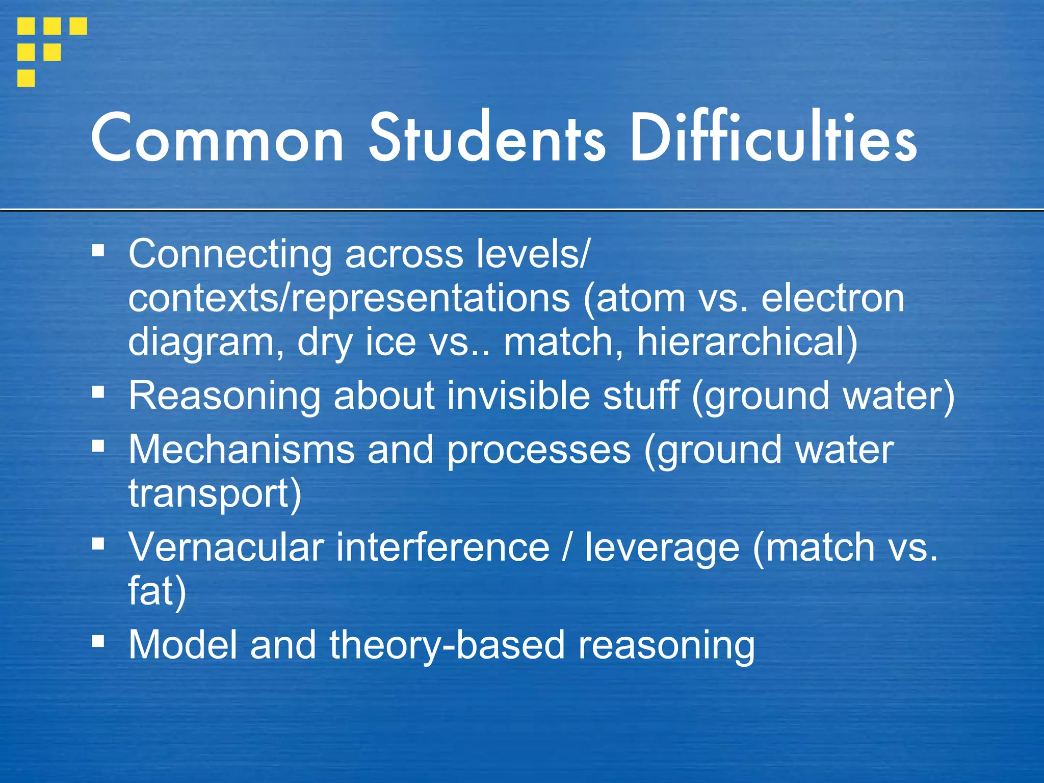 Common Students Difficulties Connecting across levels/ contexts/representations (atom vs. electron diagram, dry ice vs.. match, hierarchical) Reasoning about invisible stuff (ground water) Mechanisms and processes (ground water transport) Vernacular interference / leverage (match vs. fat) Model and theory-based reasoning 
