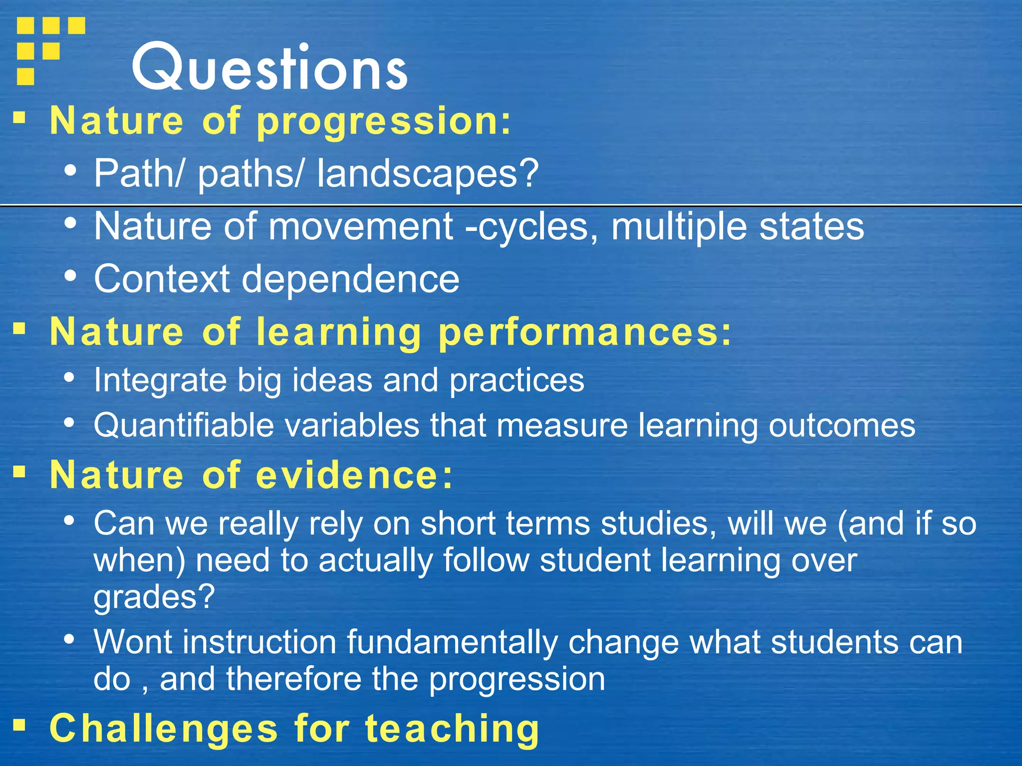 Questions Nature of progression: Path/ paths/ landscapes? Nature of movement -cycles, multiple states Context dependence Nature of learning performances: Integrate big ideas and practices  Quantifiable variables that measure learning outcomes Nature of evidence: Can we really rely on short terms studies, will we (and if so when) need to actually follow student learning over grades? Wont instruction fundamentally change what students can do , and therefore the progression Challenges for teaching 