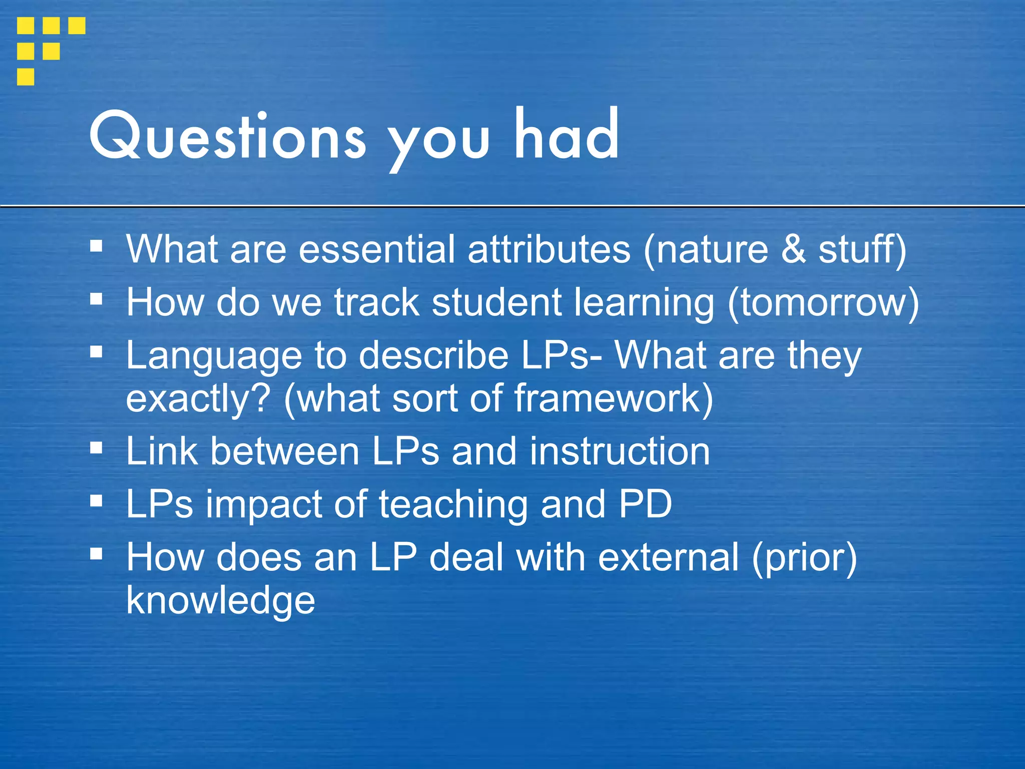 Questions you had What are essential attributes (nature & stuff) How do we track student learning (tomorrow) Language to describe LPs- What are they exactly? (what sort of framework) Link between LPs and instruction LPs impact of teaching and PD How does an LP deal with external (prior) knowledge 