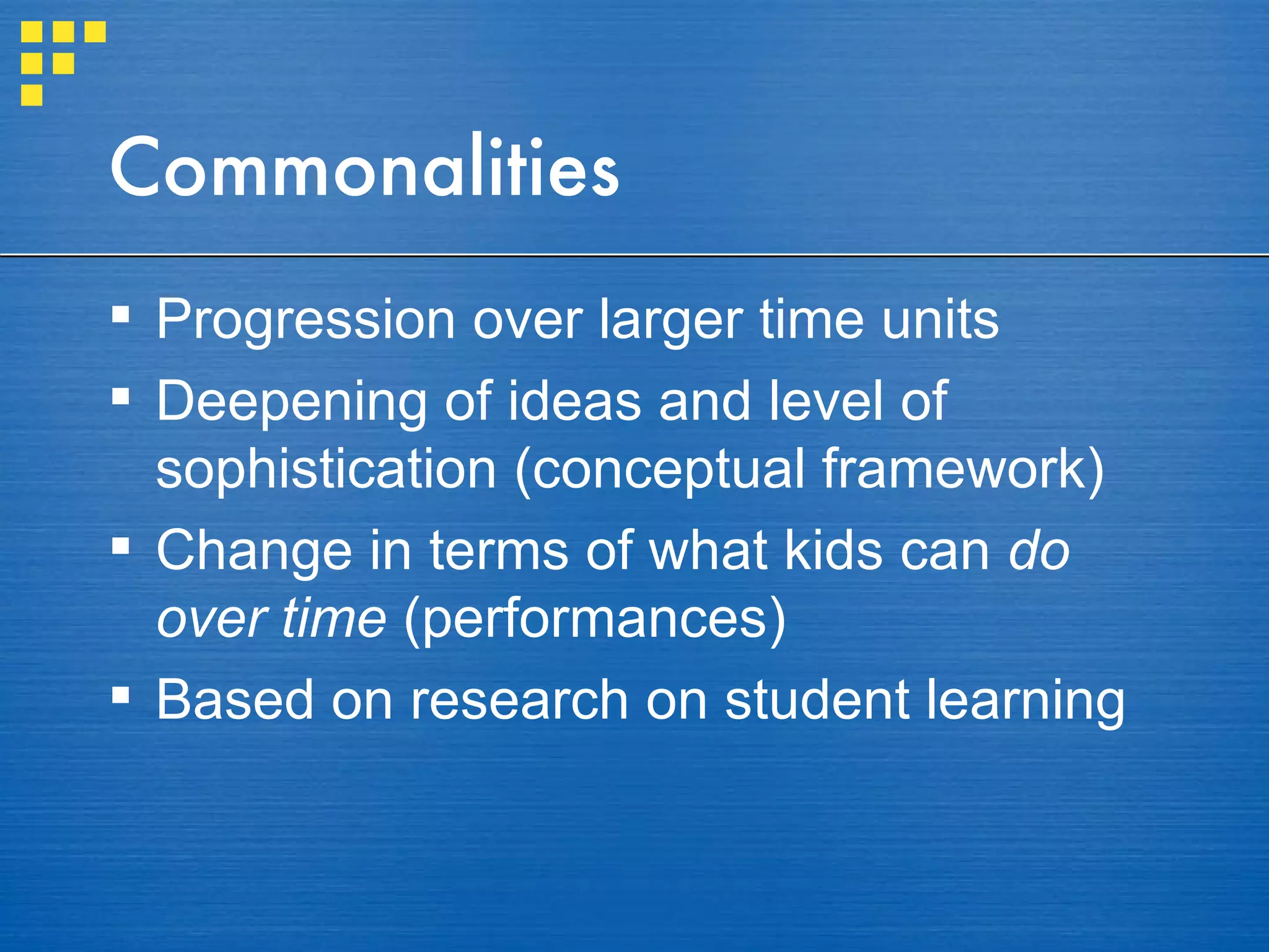 Commonalities Progression over larger time units Deepening of ideas and level of sophistication (conceptual framework) Change in terms of what kids can  do   over time  (performances) Based on research on student learning  