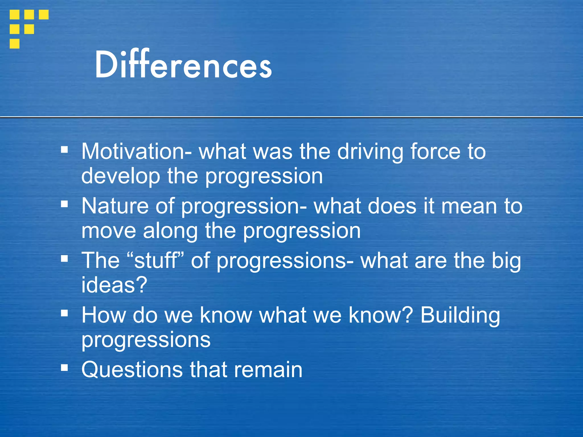 Differences Motivation- what was the driving force to develop the progression Nature of progression- what does it mean to move along the progression The “stuff” of progressions- what are the big ideas? How do we know what we know? Building progressions Questions that remain 