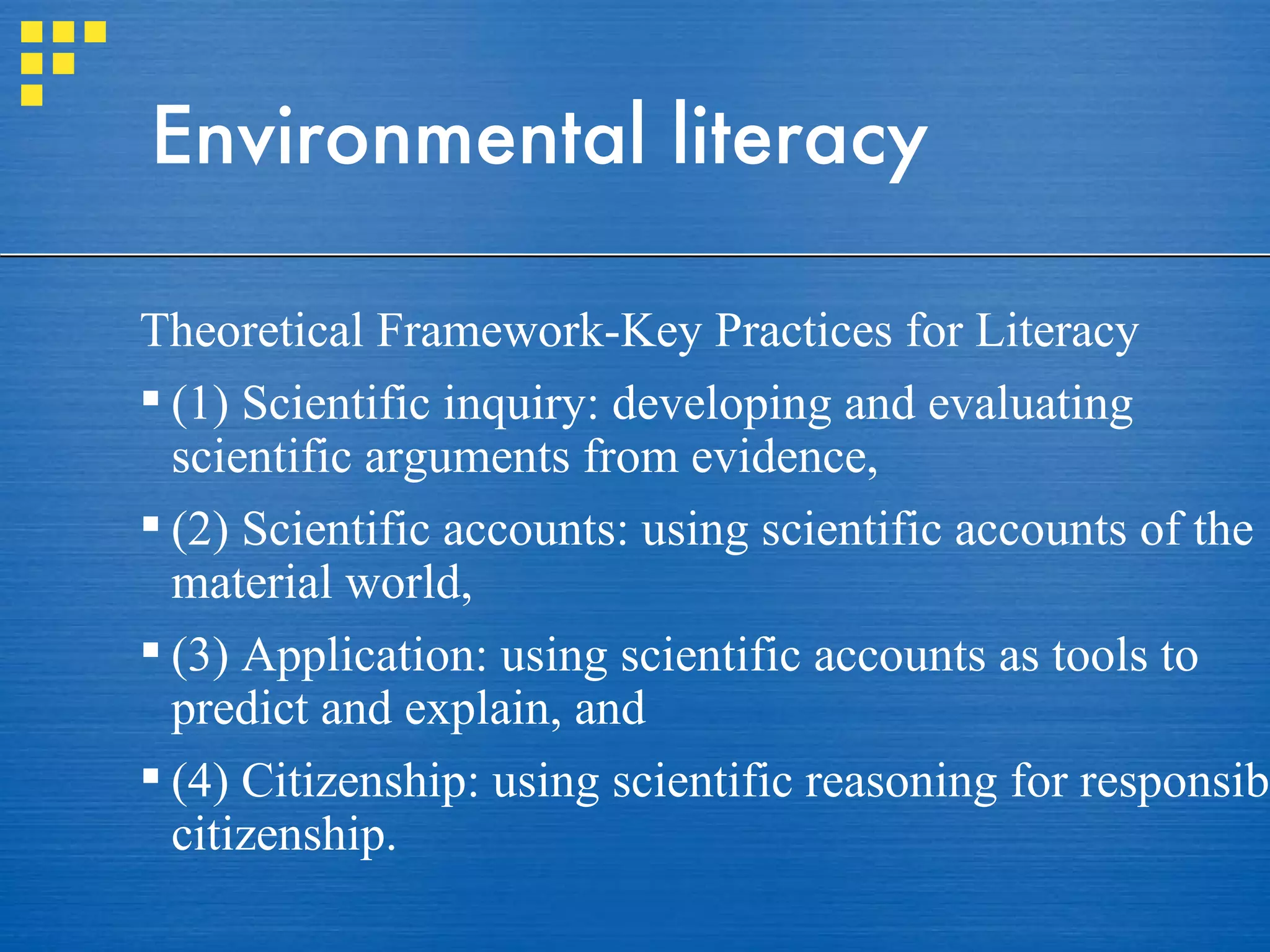 Environmental literacy Theoretical Framework-Key Practices for Literacy (1) Scientific inquiry: developing and evaluating scientific arguments from evidence,  (2) Scientific accounts: using scientific accounts of the material world,  (3) Application: using scientific accounts as tools to predict and explain, and  (4) Citizenship: using scientific reasoning for responsible citizenship. 