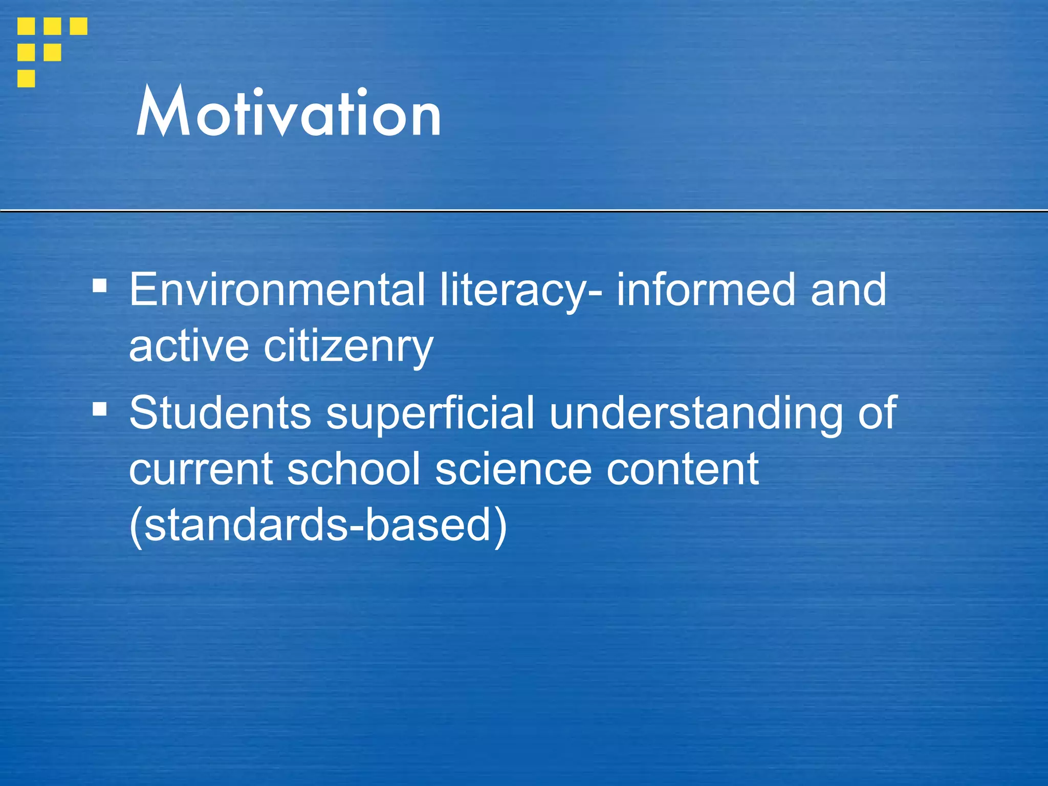 Motivation Environmental literacy- informed and active citizenry Students superficial understanding of current school science content (standards-based) 