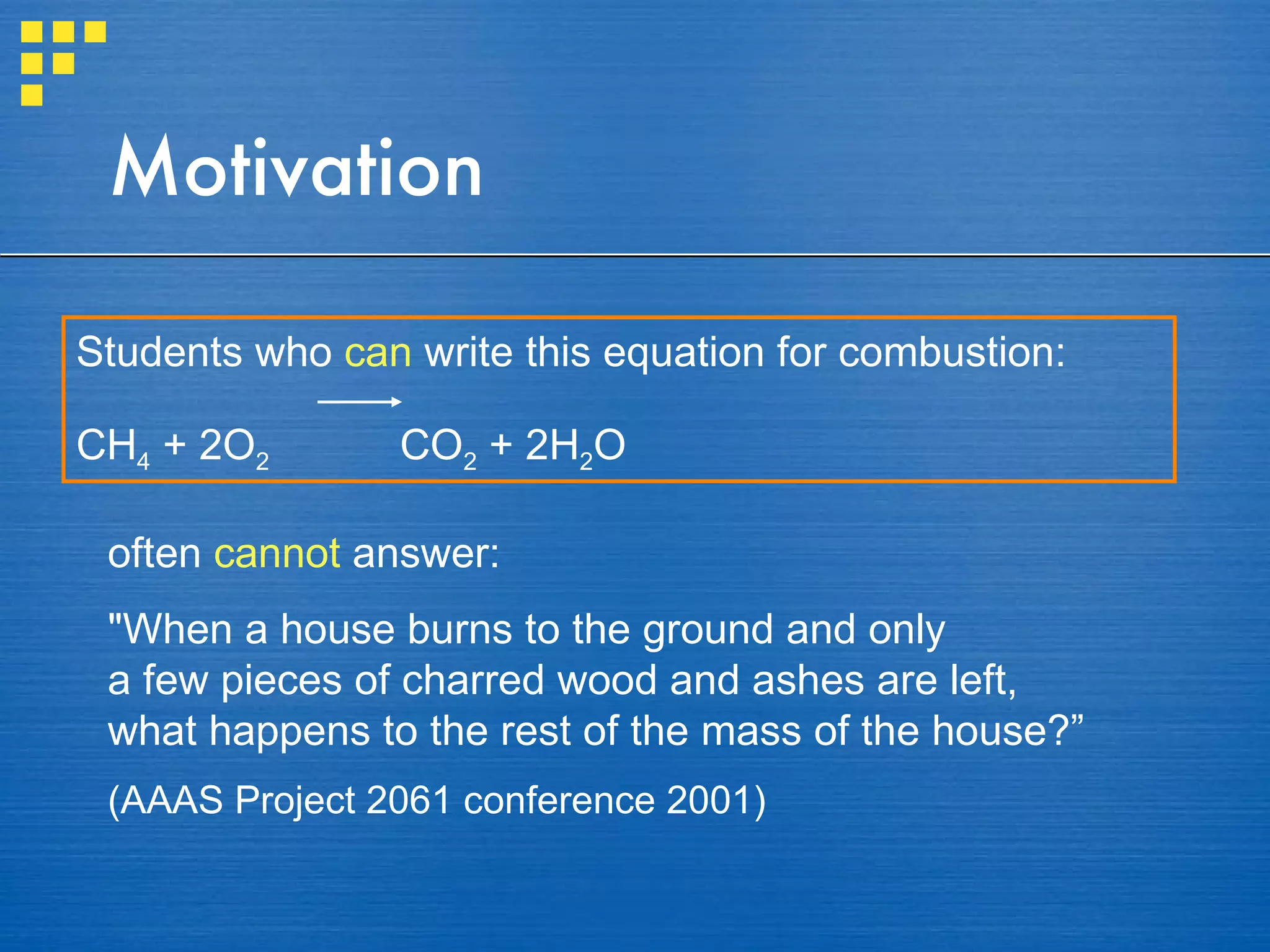 Motivation Students who  can   write this equation for combustion: CH 4  + 2O 2   CO 2  + 2H 2 O often  cannot  answer:  "When a house burns to the ground and only  a few pieces of charred wood and ashes are left,  what happens to the rest of the mass of the house?” (AAAS Project 2061 conference 2001) 