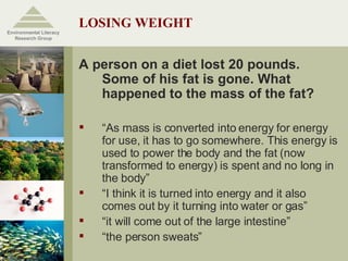 LOSING WEIGHT A person on a diet lost 20 pounds. Some of his fat is gone. What happened to the mass of the fat? “ As mass is converted into energy for energy for use, it has to go somewhere. This energy is used to power the body and the fat (now transformed to energy) is spent and no long in the body” “ I think it is turned into energy and it also comes out by it turning into water or gas” “ it will come out of the large intestine” “ the person sweats” Environmental Literacy Research Group 