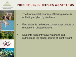 PRINCIPLES, PROCESSES and SYSTEMS The fundamental principle of tracing matter is not being applied by students. Few students understand gases as products or reactants in photosynthesis. Students frequently saw water and soil nutrients as the critical source of plant weight. Environmental Literacy Research Group 