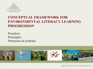 CONCEPTUAL FRAMEWORK FOR ENVIRONMENTAL LITERACY LEARNING PROGRESSION  Practices Principles Processes in systems MICHIGAN STATE UNIVERSITY Environmental Literacy Research Group 