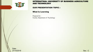 INTERNATINAL UNIVERSITY OF BUSINESS AGRICULTURE
AND TECHNOLOGY
OUR PRESENTATION TOPIC :
What Is Learning
Prepared for :
Faculty, Department of Psychology
Sec : C
Date :
27/10/2018
 
