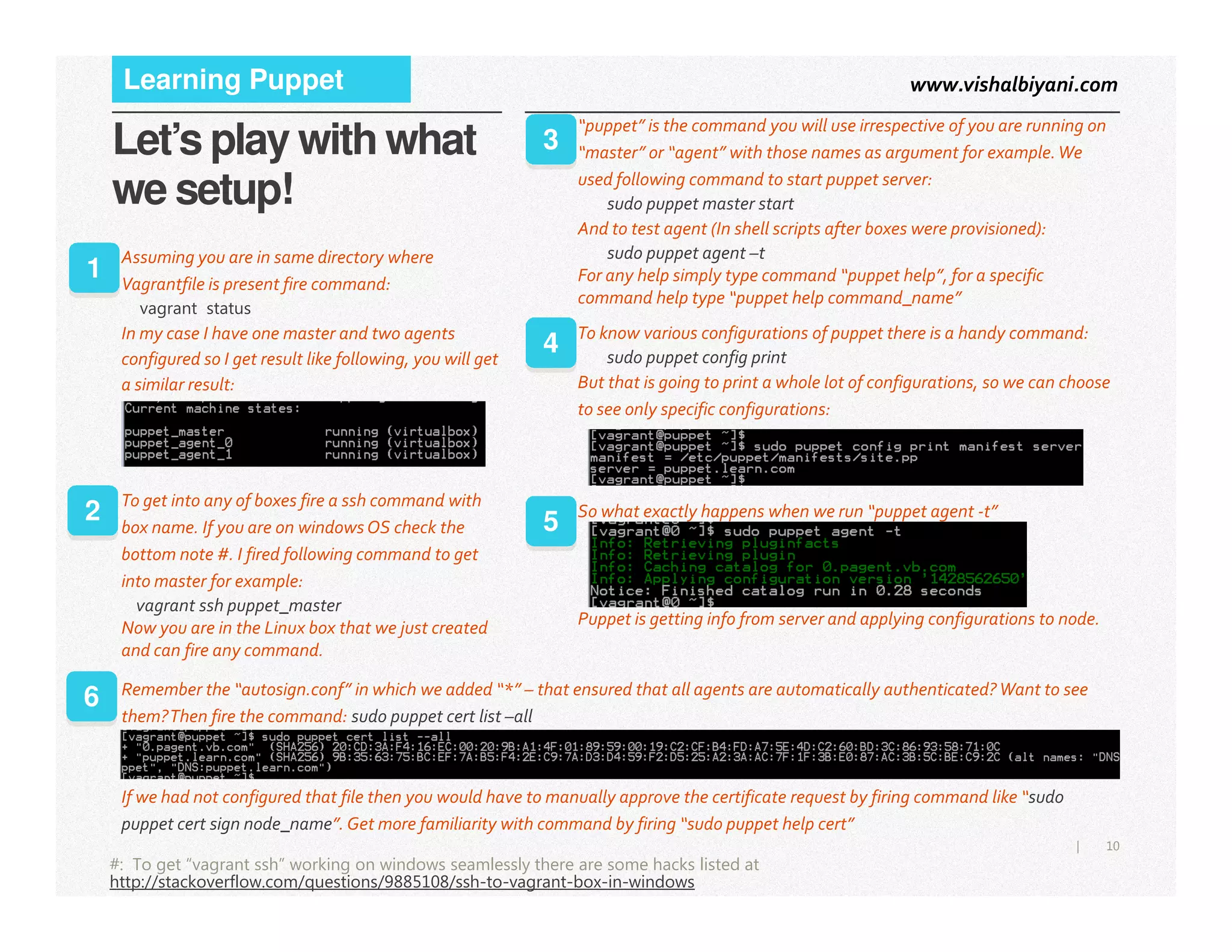 www.vishalbiyani.comLearning Puppet
Let’s play with what
we setup!
1
Assuming you are in same directory where
Vagrantfile is present fire command:
vagrant status
In my case I have one master and two agents
configured so I get result like following, you will get
a similar result:
“puppet” is the command you will use irrespective of you are running on
“master” or “agent” with those names as argument for example.We
used following command to start puppet server:
sudo puppet master start
And to test agent (In shell scripts after boxes were provisioned):
sudo puppet agent –t
For any help simply type command “puppet help”, for a specific
command help type “puppet help command_name”
3
To know various configurations of puppet there is a handy command:
sudo puppet config print
But that is going to print a whole lot of configurations, so we can choose
to see only specific configurations:
4
10|
#: To get “vagrant ssh” working on windows seamlessly there are some hacks listed at
http://stackoverflow.com/questions/9885108/ssh-to-vagrant-box-in-windows
To get into any of boxes fire a ssh command with
box name. If you are on windows OS check the
bottom note #. I fired following command to get
into master for example:
vagrant ssh puppet_master
Now you are in the Linux box that we just created
and can fire any command.
2 So what exactly happens when we run “puppet agent -t”
Puppet is getting info from server and applying configurations to node.
5
Remember the “autosign.conf” in which we added “*” – that ensured that all agents are automatically authenticated? Want to see
them?Then fire the command: sudo puppet cert list –all
If we had not configured that file then you would have to manually approve the certificate request by firing command like “sudo
puppet cert sign node_name”. Get more familiarity with command by firing “sudo puppet help cert”
6
 