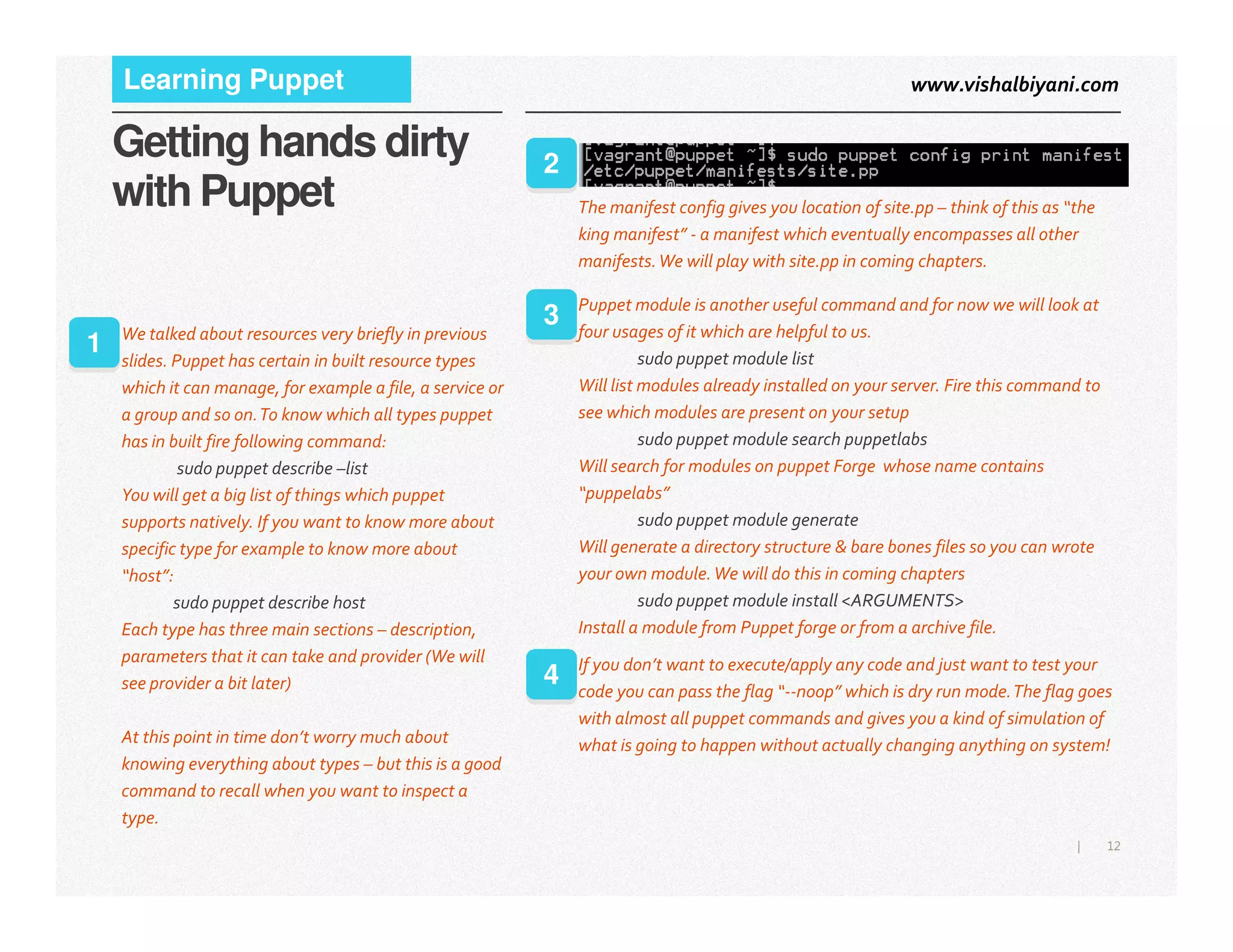 www.vishalbiyani.comLearning Puppet
Getting hands dirty
with Puppet
1 We talked about resources very briefly in previous
slides. Puppet has certain in built resource types
which it can manage, for example a file, a service or
a group and so on.To know which all types puppet
has in built fire following command:
sudo puppet describe –list
The manifest config gives you location of site.pp – think of this as “the
king manifest” - a manifest which eventually encompasses all other
manifests.We will play with site.pp in coming chapters.
2
Puppet module is another useful command and for now we will look at
four usages of it which are helpful to us.
sudo puppet module list
Will list modules already installed on your server. Fire this command to
see which modules are present on your setup
sudo puppet module search puppetlabs
Will search for modules on puppet Forge whose name contains
3
12|
sudo puppet describe –list
You will get a big list of things which puppet
supports natively. If you want to know more about
specific type for example to know more about
“host”:
sudo puppet describe host
Each type has three main sections – description,
parameters that it can take and provider (We will
see provider a bit later)
At this point in time don’t worry much about
knowing everything about types – but this is a good
command to recall when you want to inspect a
type.
Will search for modules on puppet Forge whose name contains
“puppelabs”
sudo puppet module generate
Will generate a directory structure & bare bones files so you can wrote
your own module.We will do this in coming chapters
sudo puppet module install <ARGUMENTS>
Install a module from Puppet forge or from a archive file.
If you don’t want to execute/apply any code and just want to test your
code you can pass the flag “--noop” which is dry run mode.The flag goes
with almost all puppet commands and gives you a kind of simulation of
what is going to happen without actually changing anything on system!
4
 
