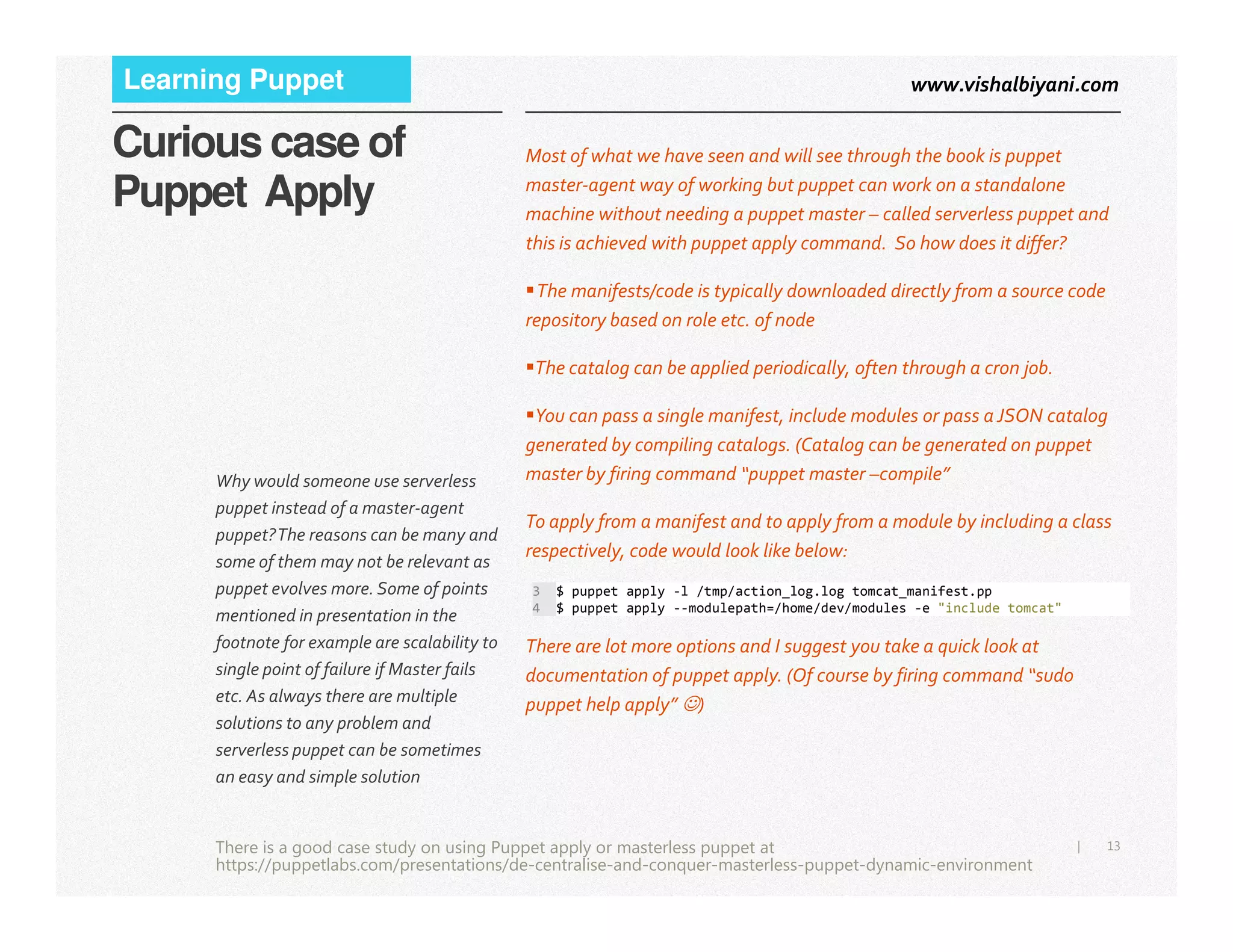 www.vishalbiyani.comLearning Puppet
Curious case of
Puppet Apply
Most of what we have seen and will see through the book is puppet
master-agent way of working but puppet can work on a standalone
machine without needing a puppet master – called serverless puppet and
this is achieved with puppet apply command. So how does it differ?
The manifests/code is typically downloaded directly from a source code
repository based on role etc. of node
The catalog can be applied periodically, often through a cron job.
You can pass a single manifest, include modules or pass a JSON catalog
generated by compiling catalogs. (Catalog can be generated on puppet
master by firing command “puppet master –compile”Why would someone use serverless
13|
master by firing command “puppet master –compile”
To apply from a manifest and to apply from a module by including a class
respectively, code would look like below:
There are lot more options and I suggest you take a quick look at
documentation of puppet apply. (Of course by firing command “sudo
puppet help apply” ☺)
3 $ puppet apply -l /tmp/action_log.log tomcat_manifest.pp
4 $ puppet apply --modulepath=/home/dev/modules -e "include tomcat"
There is a good case study on using Puppet apply or masterless puppet at
https://puppetlabs.com/presentations/de-centralise-and-conquer-masterless-puppet-dynamic-environment
Why would someone use serverless
puppet instead of a master-agent
puppet?The reasons can be many and
some of them may not be relevant as
puppet evolves more. Some of points
mentioned in presentation in the
footnote for example are scalability to
single point of failure if Master fails
etc. As always there are multiple
solutions to any problem and
serverless puppet can be sometimes
an easy and simple solution
 