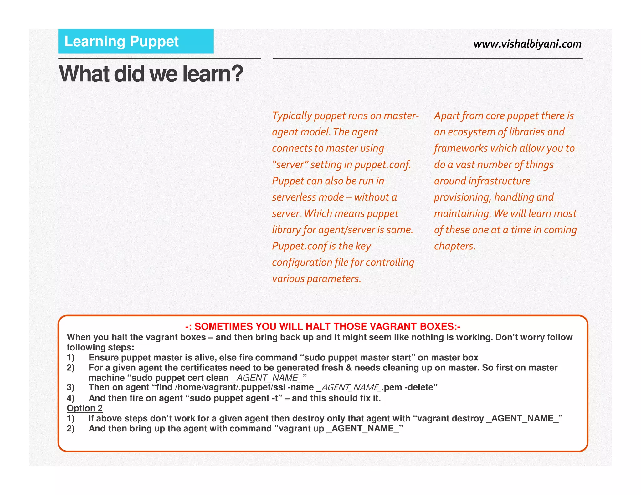 www.vishalbiyani.comLearning Puppet
What did we learn?
Apart from core puppet there is
an ecosystem of libraries and
frameworks which allow you to
do a vast number of things
around infrastructure
provisioning, handling and
maintaining.We will learn most
of these one at a time in coming
chapters.
Typically puppet runs on master-
agent model.The agent
connects to master using
“server” setting in puppet.conf.
Puppet can also be run in
serverless mode – without a
server.Which means puppet
library for agent/server is same.
Puppet.conf is the key
15|
chapters.Puppet.conf is the key
configuration file for controlling
various parameters.
-: SOMETIMES YOU WILL HALT THOSE VAGRANT BOXES:-
When you halt the vagrant boxes – and then bring back up and it might seem like nothing is working. Don’t worry follow
following steps:
1) Ensure puppet master is alive, else fire command “sudo puppet master start” on master box
2) For a given agent the certificates need to be generated fresh & needs cleaning up on master. So first on master
machine “sudo puppet cert clean _AGENT_NAME_”
3) Then on agent “find /home/vagrant/.puppet/ssl -name _AGENT_NAME_.pem -delete”
4) And then fire on agent “sudo puppet agent -t” – and this should fix it.
Option 2
1) If above steps don’t work for a given agent then destroy only that agent with “vagrant destroy _AGENT_NAME_”
2) And then bring up the agent with command “vagrant up _AGENT_NAME_”
 