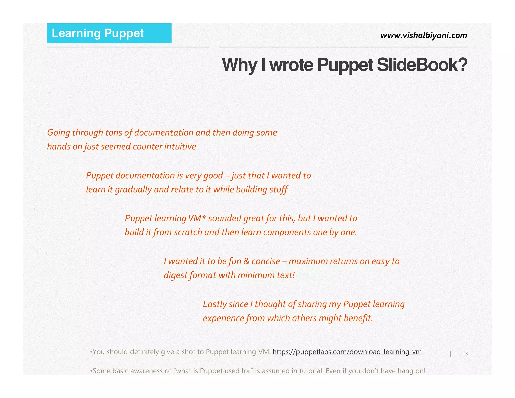 www.vishalbiyani.comLearning Puppet
Why I wrote Puppet SlideBook?
Going through tons of documentation and then doing some
hands on just seemed counter intuitive
Puppet documentation is very good – just that I wanted to
learn it gradually and relate to it while building stuff
3|•You should definitely give a shot to Puppet learning VM: https://puppetlabs.com/download-learning-vm
•Some basic awareness of “what is Puppet used for” is assumed in tutorial. Even if you don’t have hang on!
Puppet learningVM* sounded great for this, but I wanted to
build it from scratch and then learn components one by one.
I wanted it to be fun & concise – maximum returns on easy to
digest format with minimum text!
Lastly since I thought of sharing my Puppet learning
experience from which others might benefit.
 