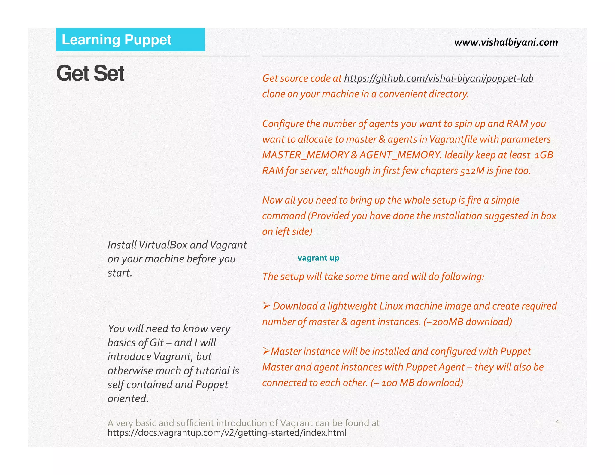 www.vishalbiyani.comLearning Puppet
Get Set Get source code at https://github.com/vishal-biyani/puppet-lab
clone on your machine in a convenient directory.
Configure the number of agents you want to spin up and RAM you
want to allocate to master & agents inVagrantfile with parameters
MASTER_MEMORY & AGENT_MEMORY. Ideally keep at least 1GB
RAM for server, although in first few chapters 512M is fine too.
Now all you need to bring up the whole setup is fire a simple
command (Provided you have done the installation suggested in box
on left side)
InstallVirtualBox andVagrant
4|
vagrant up
The setup will take some time and will do following:
Download a lightweight Linux machine image and create required
number of master & agent instances. (~200MB download)
Master instance will be installed and configured with Puppet
Master and agent instances with Puppet Agent – they will also be
connected to each other. (~ 100 MB download)
InstallVirtualBox andVagrant
on your machine before you
start.
You will need to know very
basics of Git – and I will
introduceVagrant, but
otherwise much of tutorial is
self contained and Puppet
oriented.
A very basic and sufficient introduction of Vagrant can be found at
https://docs.vagrantup.com/v2/getting-started/index.html
 