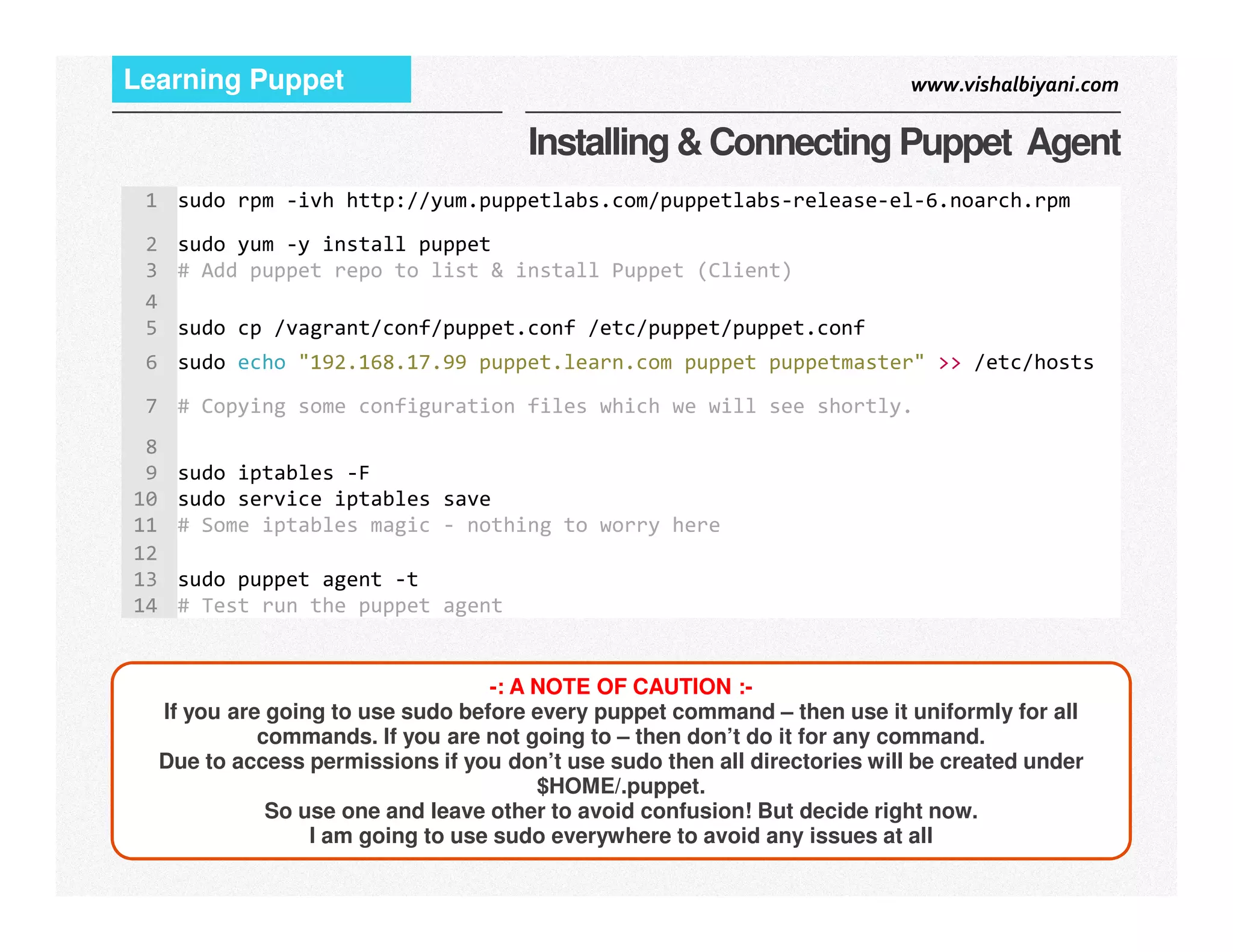 www.vishalbiyani.comLearning Puppet
Installing & Connecting Puppet Agent
1 sudo rpm -ivh http://yum.puppetlabs.com/puppetlabs-release-el-6.noarch.rpm
2 sudo yum -y install puppet
3 # Add puppet repo to list & install Puppet (Client)
4
5 sudo cp /vagrant/conf/puppet.conf /etc/puppet/puppet.conf
6 sudo echo "192.168.17.99 puppet.learn.com puppet puppetmaster" >> /etc/hosts
7 # Copying some configuration files which we will see shortly.
8
9 sudo iptables -F
8|
-: A NOTE OF CAUTION :-
If you are going to use sudo before every puppet command – then use it uniformly for all
commands. If you are not going to – then don’t do it for any command.
Due to access permissions if you don’t use sudo then all directories will be created under
$HOME/.puppet.
So use one and leave other to avoid confusion! But decide right now.
I am going to use sudo everywhere to avoid any issues at all
9 sudo iptables -F
10 sudo service iptables save
11 # Some iptables magic - nothing to worry here
12
13 sudo puppet agent -t
14 # Test run the puppet agent
 