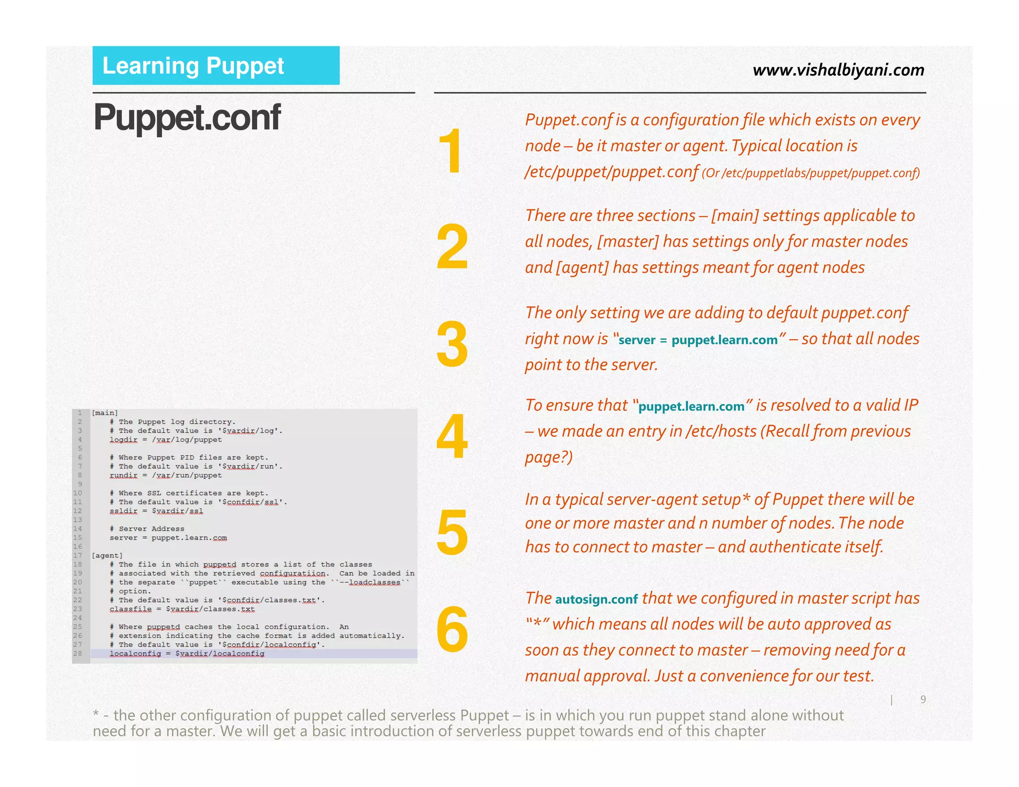 www.vishalbiyani.comLearning Puppet
1
Puppet.conf is a configuration file which exists on every
node – be it master or agent.Typical location is
/etc/puppet/puppet.conf (Or /etc/puppetlabs/puppet/puppet.conf)
Puppet.conf
2
There are three sections – [main] settings applicable to
all nodes, [master] has settings only for master nodes
and [agent] has settings meant for agent nodes
3
The only setting we are adding to default puppet.conf
right now is “server = puppet.learn.com” – so that all nodes
point to the server.
9|
* - the other configuration of puppet called serverless Puppet – is in which you run puppet stand alone without
need for a master. We will get a basic introduction of serverless puppet towards end of this chapter
4
To ensure that “puppet.learn.com” is resolved to a valid IP
– we made an entry in /etc/hosts (Recall from previous
page?)
5
In a typical server-agent setup* of Puppet there will be
one or more master and n number of nodes.The node
has to connect to master – and authenticate itself.
6
The autosign.conf that we configured in master script has
“*” which means all nodes will be auto approved as
soon as they connect to master – removing need for a
manual approval. Just a convenience for our test.
 