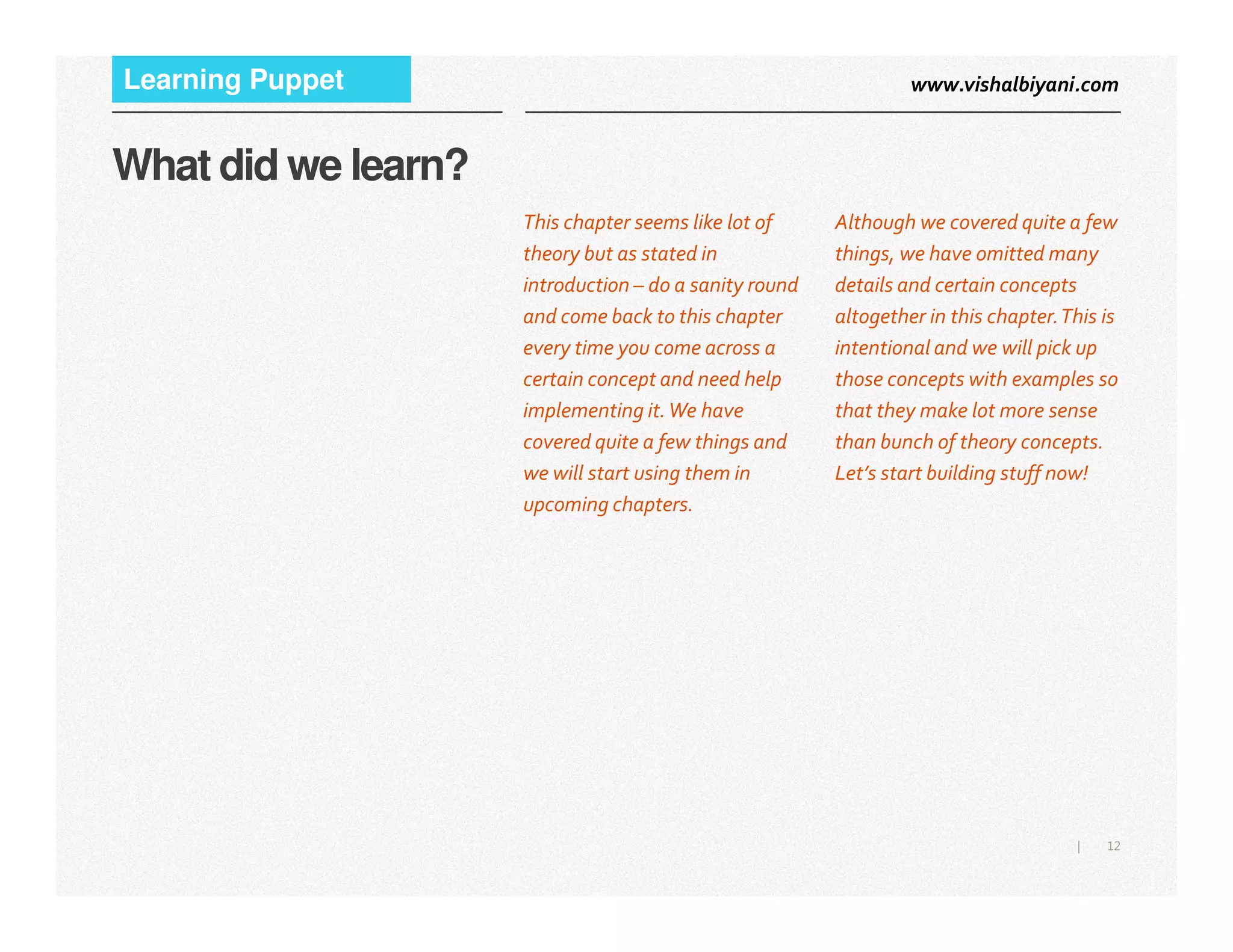 www.vishalbiyani.comLearning Puppet
What did we learn?
Although we covered quite a few
things, we have omitted many
details and certain concepts
altogether in this chapter.This is
intentional and we will pick up
those concepts with examples so
that they make lot more sense
than bunch of theory concepts.
Let’s start building stuff now!
This chapter seems like lot of
theory but as stated in
introduction – do a sanity round
and come back to this chapter
every time you come across a
certain concept and need help
implementing it.We have
covered quite a few things and
we will start using them in
12|
Let’s start building stuff now!we will start using them in
upcoming chapters.
 