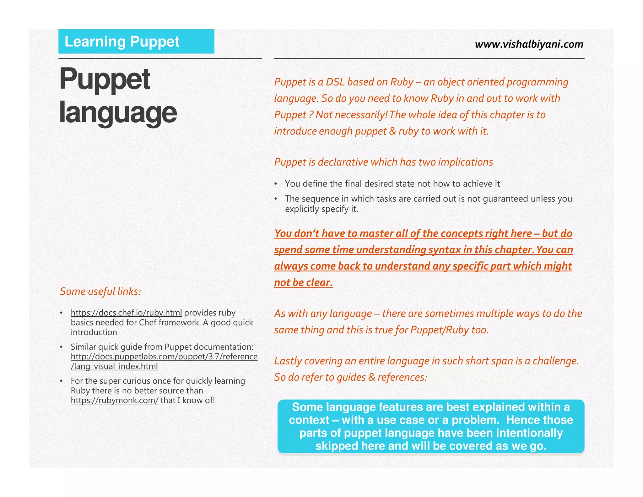www.vishalbiyani.comLearning Puppet
Puppet
language
Puppet is a DSL based on Ruby – an object oriented programming
language. So do you need to know Ruby in and out to work with
Puppet ? Not necessarily!The whole idea of this chapter is to
introduce enough puppet & ruby to work with it.
Puppet is declarative which has two implications
• You define the final desired state not how to achieve it
• The sequence in which tasks are carried out is not guaranteed unless you
explicitly specify it.
You don’t have to master all of the concepts right here – but do
spend some time understanding syntax in this chapter.You can
3|
spend some time understanding syntax in this chapter.You can
always come back to understand any specific part which might
not be clear.
As with any language – there are sometimes multiple ways to do the
same thing and this is true for Puppet/Ruby too.
Lastly covering an entire language in such short span is a challenge.
So do refer to guides & references:
Some useful links:
• https://docs.chef.io/ruby.html provides ruby
basics needed for Chef framework. A good quick
introduction
• Similar quick guide from Puppet documentation:
http://docs.puppetlabs.com/puppet/3.7/reference
/lang_visual_index.html
• For the super curious once for quickly learning
Ruby there is no better source than
https://rubymonk.com/ that I know of!
Some language features are best explained within a
context – with a use case or a problem. Hence those
parts of puppet language have been intentionally
skipped here and will be covered as we go.
 