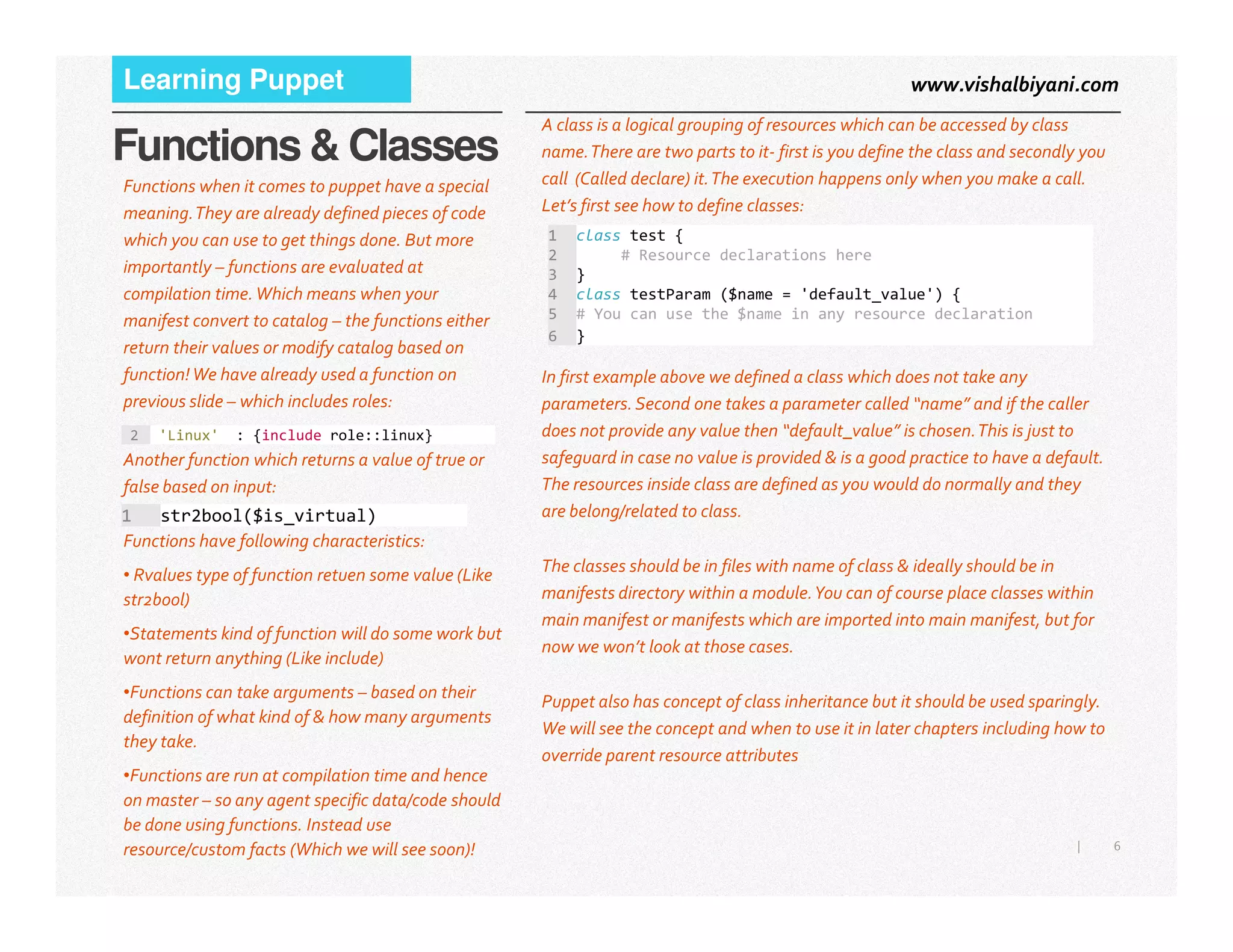 www.vishalbiyani.comLearning Puppet
Functions & Classes
Functions when it comes to puppet have a special
meaning.They are already defined pieces of code
which you can use to get things done. But more
importantly – functions are evaluated at
compilation time.Which means when your
manifest convert to catalog – the functions either
return their values or modify catalog based on
function!We have already used a function on
previous slide – which includes roles:
A class is a logical grouping of resources which can be accessed by class
name.There are two parts to it- first is you define the class and secondly you
call (Called declare) it.The execution happens only when you make a call.
Let’s first see how to define classes:
2 'Linux' : {include role::linux}
Another function which returns a value of true or
false based on input:
1 class test {
2 # Resource declarations here
3 }
4 class testParam ($name = 'default_value') {
5 # You can use the $name in any resource declaration
6 }
In first example above we defined a class which does not take any
parameters.Second one takes a parameter called “name” and if the caller
does not provide any value then “default_value” is chosen.This is just to
safeguard in case no value is provided & is a good practice to have a default.
The resources inside class are defined as you would do normally and they
6|
false based on input:
1 str2bool($is_virtual)
Functions have following characteristics:
• Rvalues type of function retuen some value (Like
str2bool)
•Statements kind of function will do some work but
wont return anything (Like include)
•Functions can take arguments – based on their
definition of what kind of & how many arguments
they take.
•Functions are run at compilation time and hence
on master – so any agent specific data/code should
be done using functions. Instead use
resource/custom facts (Which we will see soon)!
The resources inside class are defined as you would do normally and they
are belong/related to class.
The classes should be in files with name of class & ideally should be in
manifests directory within a module.You can of course place classes within
main manifest or manifests which are imported into main manifest, but for
now we won’t look at those cases.
Puppet also has concept of class inheritance but it should be used sparingly.
We will see the concept and when to use it in later chapters including how to
override parent resource attributes
 