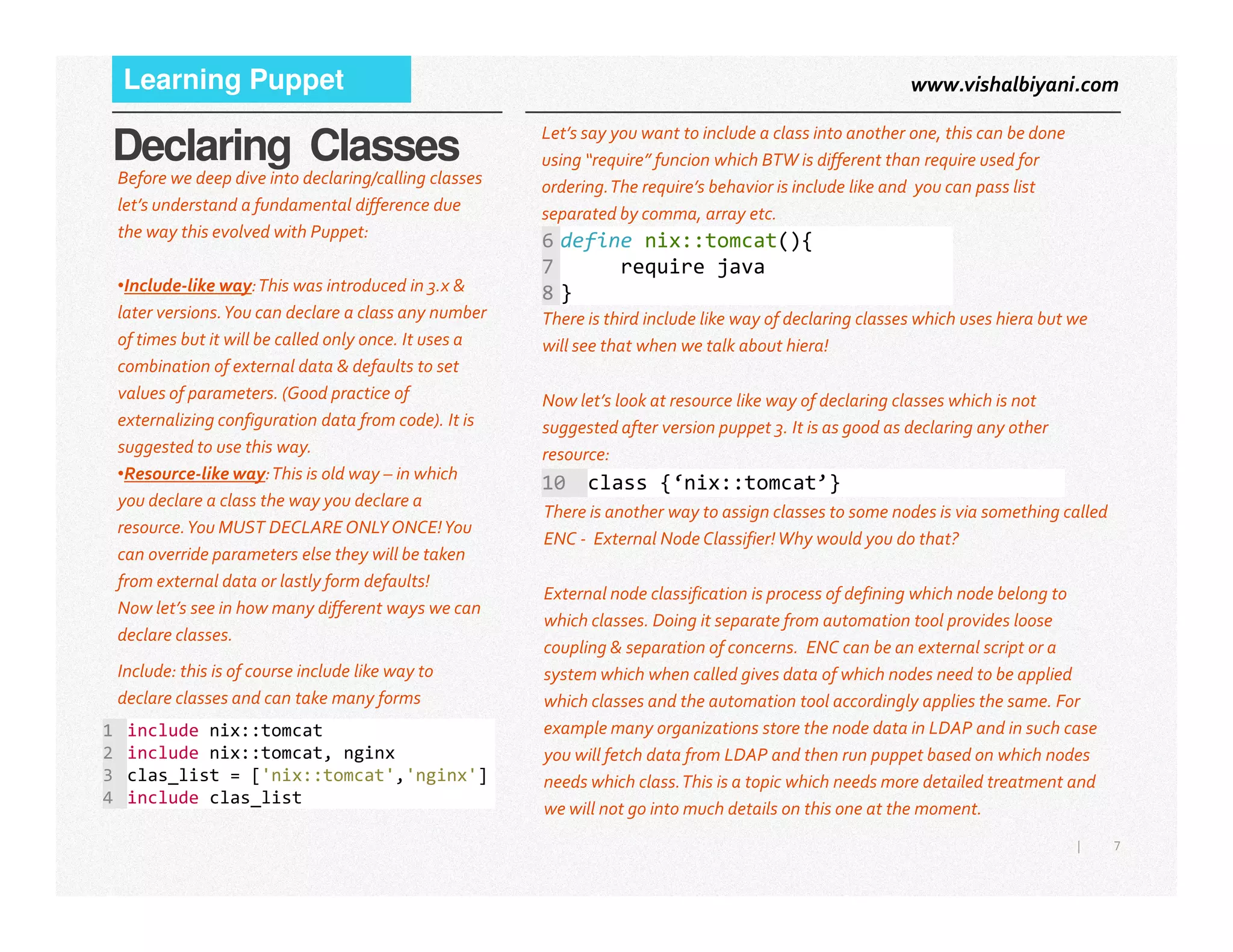 www.vishalbiyani.comLearning Puppet
Declaring Classes
Before we deep dive into declaring/calling classes
let’s understand a fundamental difference due
the way this evolved with Puppet:
•Include-like way:This was introduced in 3.x &
later versions.You can declare a class any number
of times but it will be called only once. It uses a
combination of external data & defaults to set
values of parameters. (Good practice of
externalizing configuration data from code). It is
suggested to use this way.
•Resource-like way:This is old way – in which
Let’s say you want to include a class into another one, this can be done
using “require” funcion which BTW is different than require used for
ordering.The require’s behavior is include like and you can pass list
separated by comma, array etc.
There is third include like way of declaring classes which uses hiera but we
will see that when we talk about hiera!
Now let’s look at resource like way of declaring classes which is not
suggested after version puppet 3. It is as good as declaring any other
resource:
6 define nix::tomcat(){
7 require java
8 }
10 class {‘nix::tomcat’}
7|
•Resource-like way:This is old way – in which
you declare a class the way you declare a
resource.You MUST DECLARE ONLY ONCE!You
can override parameters else they will be taken
from external data or lastly form defaults!
Now let’s see in how many different ways we can
declare classes.
Include: this is of course include like way to
declare classes and can take many forms
There is another way to assign classes to some nodes is via something called
ENC - External Node Classifier!Why would you do that?
External node classification is process of defining which node belong to
which classes. Doing it separate from automation tool provides loose
coupling & separation of concerns. ENC can be an external script or a
system which when called gives data of which nodes need to be applied
which classes and the automation tool accordingly applies the same. For
example many organizations store the node data in LDAP and in such case
you will fetch data from LDAP and then run puppet based on which nodes
needs which class.This is a topic which needs more detailed treatment and
we will not go into much details on this one at the moment.
1 include nix::tomcat
2 include nix::tomcat, nginx
3 clas_list = ['nix::tomcat','nginx']
4 include clas_list
10 class {‘nix::tomcat’}
 