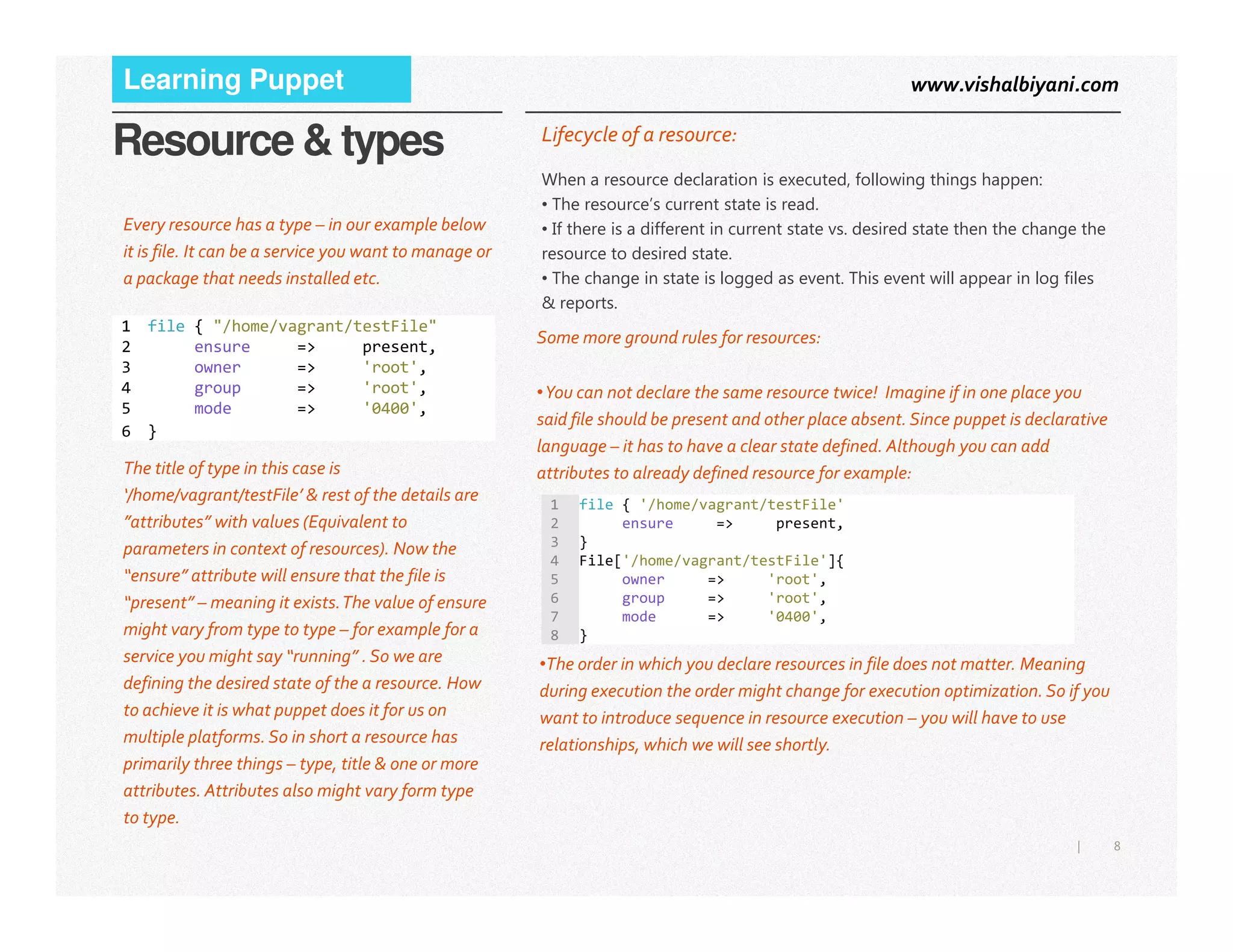 www.vishalbiyani.comLearning Puppet
Resource & types
Some more ground rules for resources:
•You can not declare the same resource twice! Imagine if in one place you
said file should be present and other place absent. Since puppet is declarative
language – it has to have a clear state defined. Although you can add
attributes to already defined resource for example:
1 file { "/home/vagrant/testFile"
2 ensure => present,
3 owner => 'root',
4 group => 'root',
5 mode => '0400',
6 }
Lifecycle of a resource:
When a resource declaration is executed, following things happen:
• The resource’s current state is read.
• If there is a different in current state vs. desired state then the change the
resource to desired state.
• The change in state is logged as event. This event will appear in log files
& reports.
The title of type in this case is
Every resource has a type – in our example below
it is file. It can be a service you want to manage or
a package that needs installed etc.
8|
attributes to already defined resource for example:
1 file { '/home/vagrant/testFile'
2 ensure => present,
3 }
4 File['/home/vagrant/testFile']{
5 owner => 'root',
6 group => 'root',
7 mode => '0400',
8 }
The title of type in this case is
‘/home/vagrant/testFile’ & rest of the details are
”attributes” with values (Equivalent to
parameters in context of resources). Now the
“ensure” attribute will ensure that the file is
“present” – meaning it exists.The value of ensure
might vary from type to type – for example for a
service you might say “running” . So we are
defining the desired state of the a resource. How
to achieve it is what puppet does it for us on
multiple platforms. So in short a resource has
primarily three things – type, title & one or more
attributes. Attributes also might vary form type
to type.
•The order in which you declare resources in file does not matter. Meaning
during execution the order might change for execution optimization. So if you
want to introduce sequence in resource execution – you will have to use
relationships, which we will see shortly.
 