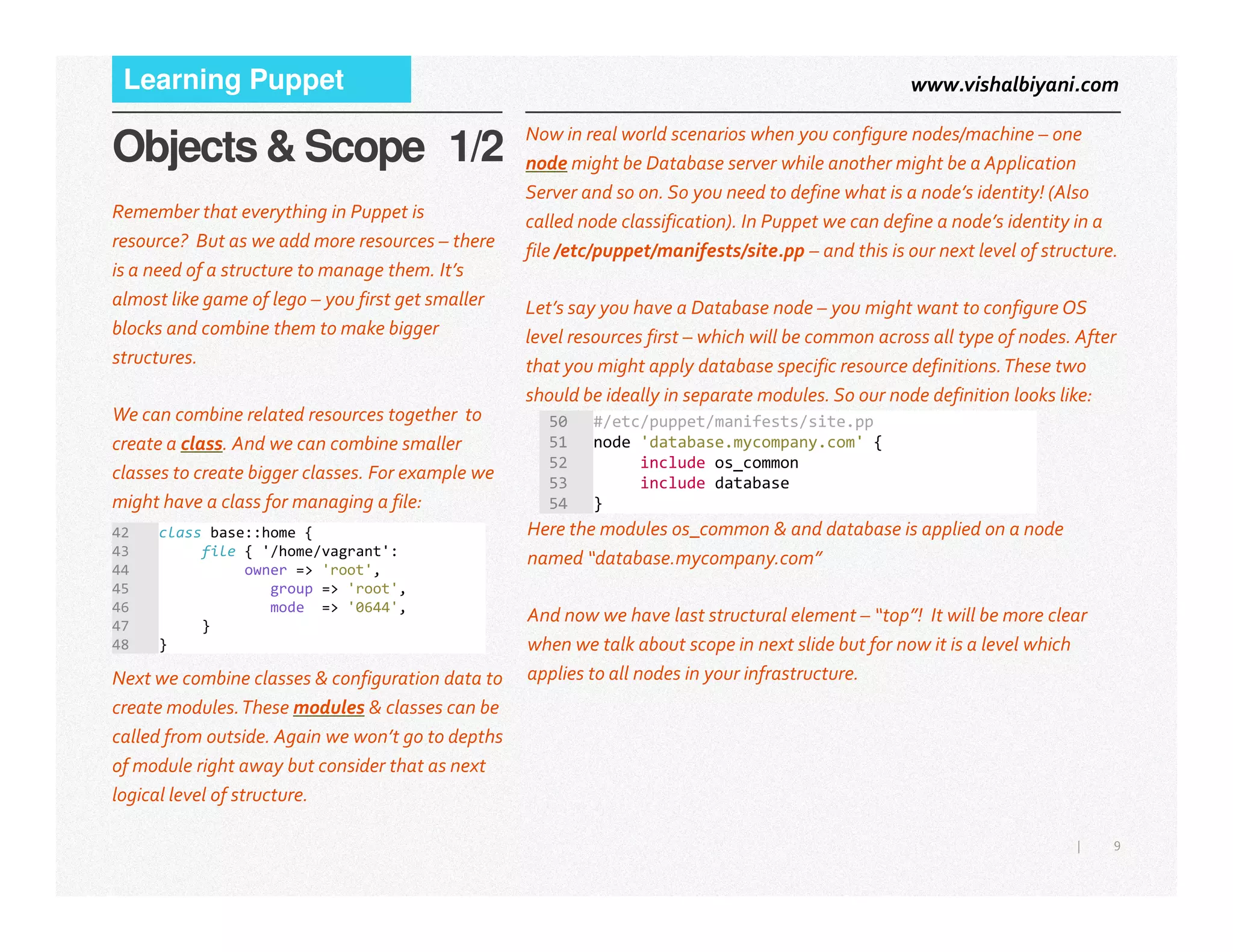 www.vishalbiyani.comLearning Puppet
Objects & Scope 1/2 Now in real world scenarios when you configure nodes/machine – one
node might be Database server while another might be a Application
Server and so on. So you need to define what is a node’s identity! (Also
called node classification). In Puppet we can define a node’s identity in a
file /etc/puppet/manifests/site.pp – and this is our next level of structure.
Let’s say you have a Database node – you might want to configure OS
level resources first – which will be common across all type of nodes. After
that you might apply database specific resource definitions.These two
should be ideally in separate modules. So our node definition looks like:
Remember that everything in Puppet is
resource? But as we add more resources – there
is a need of a structure to manage them. It’s
almost like game of lego – you first get smaller
blocks and combine them to make bigger
structures.
We can combine related resources together to
create a class. And we can combine smaller
classes to create bigger classes. For example we
50 #/etc/puppet/manifests/site.pp
51 node 'database.mycompany.com' {
52 include os_common
53 include database
9|
classes to create bigger classes. For example we
might have a class for managing a file:
42 class base::home {
43 file { '/home/vagrant':
44 owner => 'root',
45 group => 'root',
46 mode => '0644',
47 }
48 }
Next we combine classes & configuration data to
create modules.These modules & classes can be
called from outside. Again we won’t go to depths
of module right away but consider that as next
logical level of structure.
53 include database
54 }
Here the modules os_common & and database is applied on a node
named “database.mycompany.com”
And now we have last structural element – “top”! It will be more clear
when we talk about scope in next slide but for now it is a level which
applies to all nodes in your infrastructure.
 
