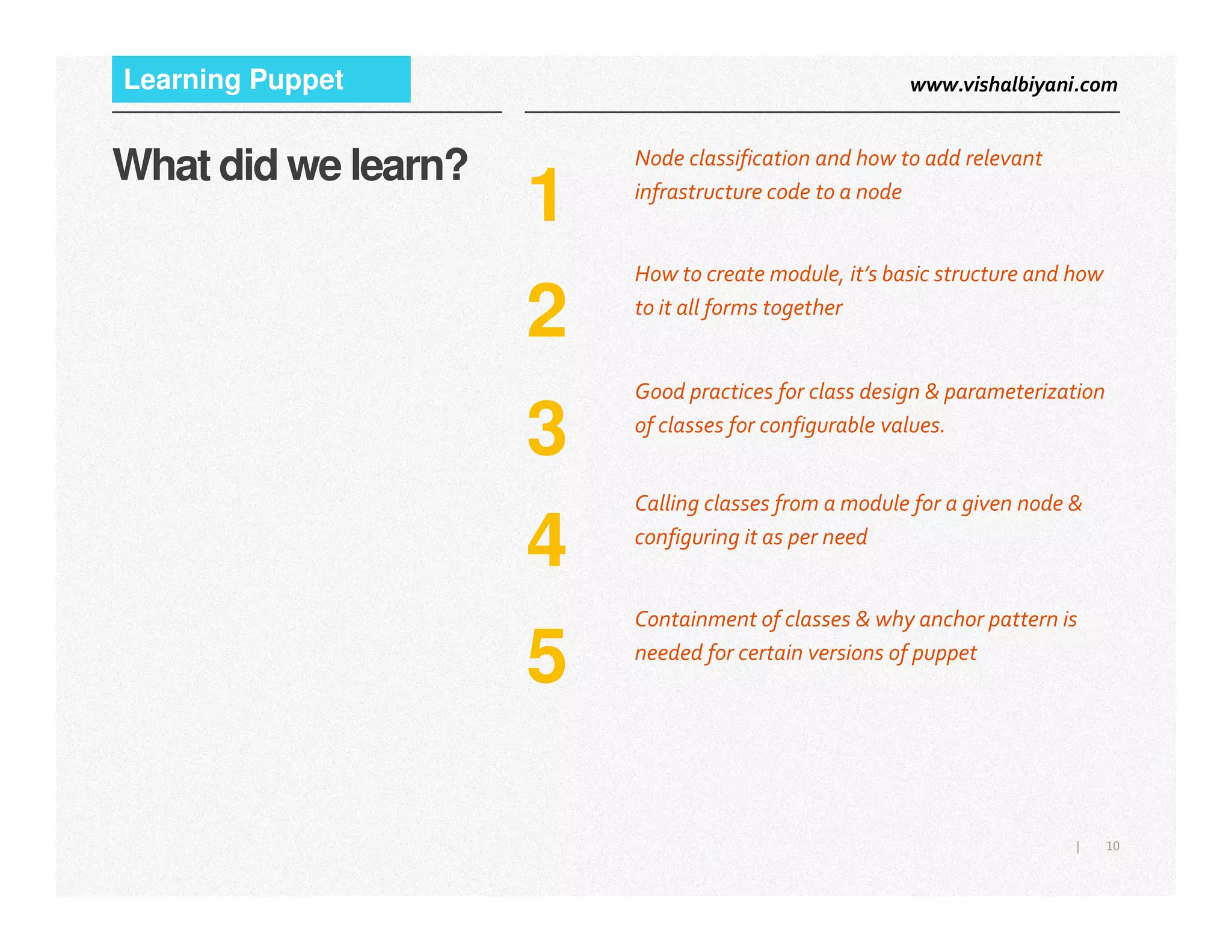 www.vishalbiyani.comLearning Puppet
1
Node classification and how to add relevant
infrastructure code to a node
What did we learn?
2
How to create module, it’s basic structure and how
to it all forms together
3
Good practices for class design & parameterization
of classes for configurable values.
10|
4
Calling classes from a module for a given node &
configuring it as per need
5
Containment of classes & why anchor pattern is
needed for certain versions of puppet
 