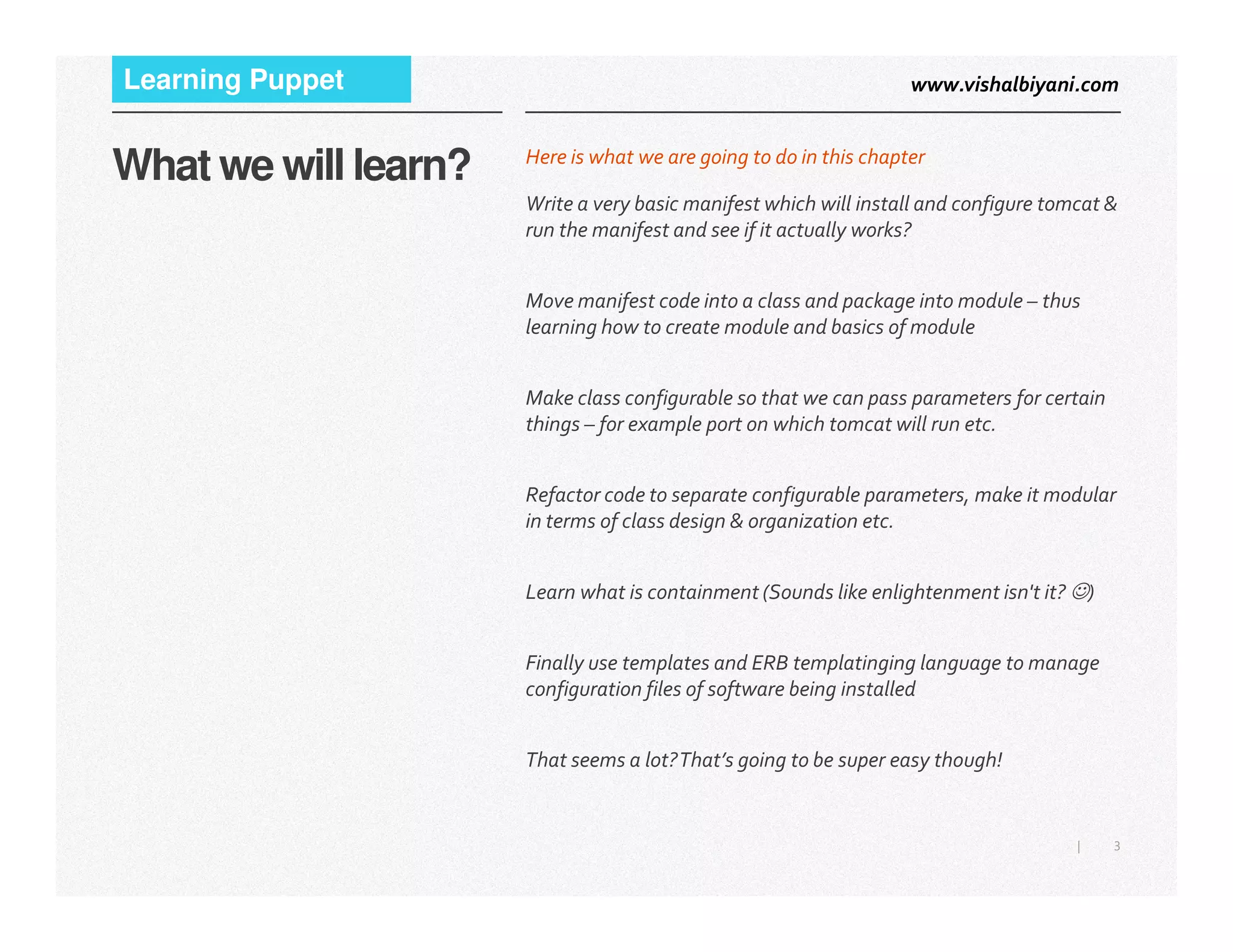 www.vishalbiyani.comLearning Puppet
What we will learn? Here is what we are going to do in this chapter
Write a very basic manifest which will install and configure tomcat &
run the manifest and see if it actually works?
Move manifest code into a class and package into module – thus
learning how to create module and basics of module
Make class configurable so that we can pass parameters for certain
things – for example port on which tomcat will run etc.
3|
Refactor code to separate configurable parameters, make it modular
in terms of class design & organization etc.
Learn what is containment (Sounds like enlightenment isn't it? ☺)
Finally use templates and ERB templatinging language to manage
configuration files of software being installed
That seems a lot?That’s going to be super easy though!
 