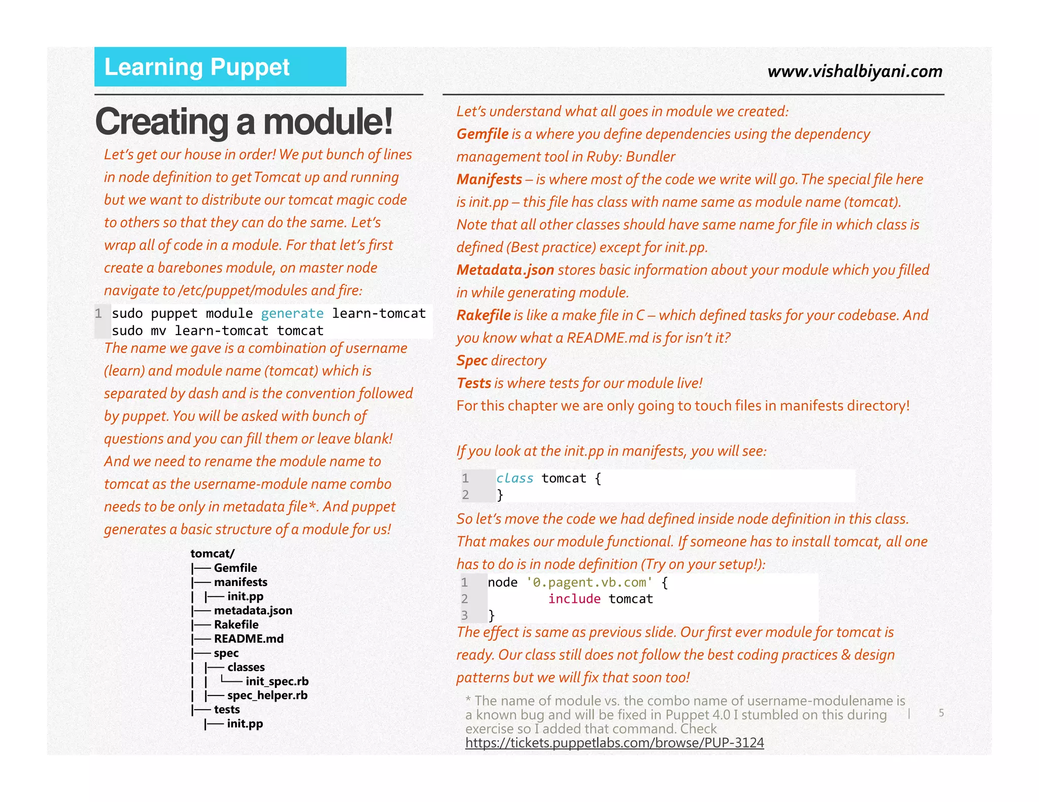 www.vishalbiyani.comLearning Puppet
Creating a module! Let’s understand what all goes in module we created:
Gemfile is a where you define dependencies using the dependency
management tool in Ruby: Bundler
Manifests – is where most of the code we write will go.The special file here
is init.pp – this file has class with name same as module name (tomcat).
Note that all other classes should have same name for file in which class is
defined (Best practice) except for init.pp.
Metadata.json stores basic information about your module which you filled
in while generating module.
Rakefile is like a make file in C – which defined tasks for your codebase. And
you know what a README.md is for isn’t it?
Spec directory
Tests is where tests for our module live!
For this chapter we are only going to touch files in manifests directory!
Let’s get our house in order!We put bunch of lines
in node definition to getTomcat up and running
but we want to distribute our tomcat magic code
to others so that they can do the same. Let’s
wrap all of code in a module. For that let’s first
create a barebones module, on master node
navigate to /etc/puppet/modules and fire:
1 sudo puppet module generate learn-tomcat
sudo mv learn-tomcat tomcat
The name we gave is a combination of username
(learn) and module name (tomcat) which is
separated by dash and is the convention followed
5|
For this chapter we are only going to touch files in manifests directory!
If you look at the init.pp in manifests, you will see:
So let’s move the code we had defined inside node definition in this class.
That makes our module functional. If someone has to install tomcat, all one
has to do is in node definition (Try on your setup!):
The effect is same as previous slide.Our first ever module for tomcat is
ready.Our class still does not follow the best coding practices & design
patterns but we will fix that soon too!
* The name of module vs. the combo name of username-modulename is
a known bug and will be fixed in Puppet 4.0 I stumbled on this during
exercise so I added that command. Check
https://tickets.puppetlabs.com/browse/PUP-3124
separated by dash and is the convention followed
by puppet.You will be asked with bunch of
questions and you can fill them or leave blank!
And we need to rename the module name to
tomcat as the username-module name combo
needs to be only in metadata file*. And puppet
generates a basic structure of a module for us!
tomcat/
|── Gemfile
|── manifests
| |── init.pp
|── metadata.json
|── Rakefile
|── README.md
|── spec
| |── classes
| | └── init_spec.rb
| |── spec_helper.rb
|── tests
|── init.pp
1 class tomcat {
2 }
1 node '0.pagent.vb.com' {
2 include tomcat
3 }
 