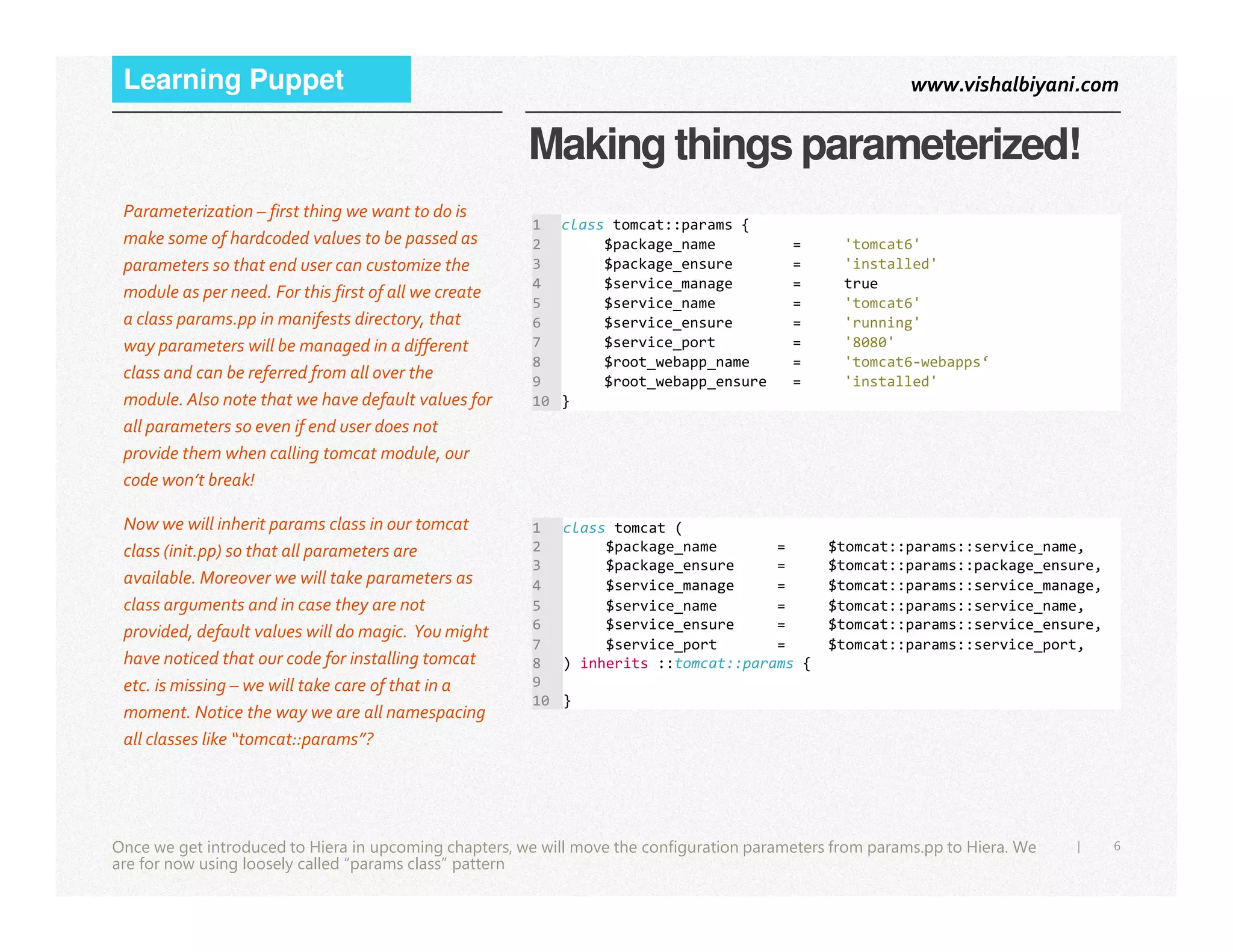 www.vishalbiyani.comLearning Puppet
Making things parameterized!
Parameterization – first thing we want to do is
make some of hardcoded values to be passed as
parameters so that end user can customize the
module as per need. For this first of all we create
a class params.pp in manifests directory, that
way parameters will be managed in a different
class and can be referred from all over the
module. Also note that we have default values for
all parameters so even if end user does not
provide them when calling tomcat module, our
code won’t break!
1 class tomcat::params {
2 $package_name = 'tomcat6'
3 $package_ensure = 'installed'
4 $service_manage = true
5 $service_name = 'tomcat6'
6 $service_ensure = 'running'
7 $service_port = '8080'
8 $root_webapp_name = 'tomcat6-webapps‘
9 $root_webapp_ensure = 'installed'
10 }
6|
code won’t break!
Once we get introduced to Hiera in upcoming chapters, we will move the configuration parameters from params.pp to Hiera. We
are for now using loosely called “params class” pattern
Now we will inherit params class in our tomcat
class (init.pp) so that all parameters are
available. Moreover we will take parameters as
class arguments and in case they are not
provided, default values will do magic. You might
have noticed that our code for installing tomcat
etc. is missing – we will take care of that in a
moment. Notice the way we are all namespacing
all classes like “tomcat::params”?
1 class tomcat (
2 $package_name = $tomcat::params::service_name,
3 $package_ensure = $tomcat::params::package_ensure,
4 $service_manage = $tomcat::params::service_manage,
5 $service_name = $tomcat::params::service_name,
6 $service_ensure = $tomcat::params::service_ensure,
7 $service_port = $tomcat::params::service_port,
8 ) inherits ::tomcat::params {
9
10 }
 