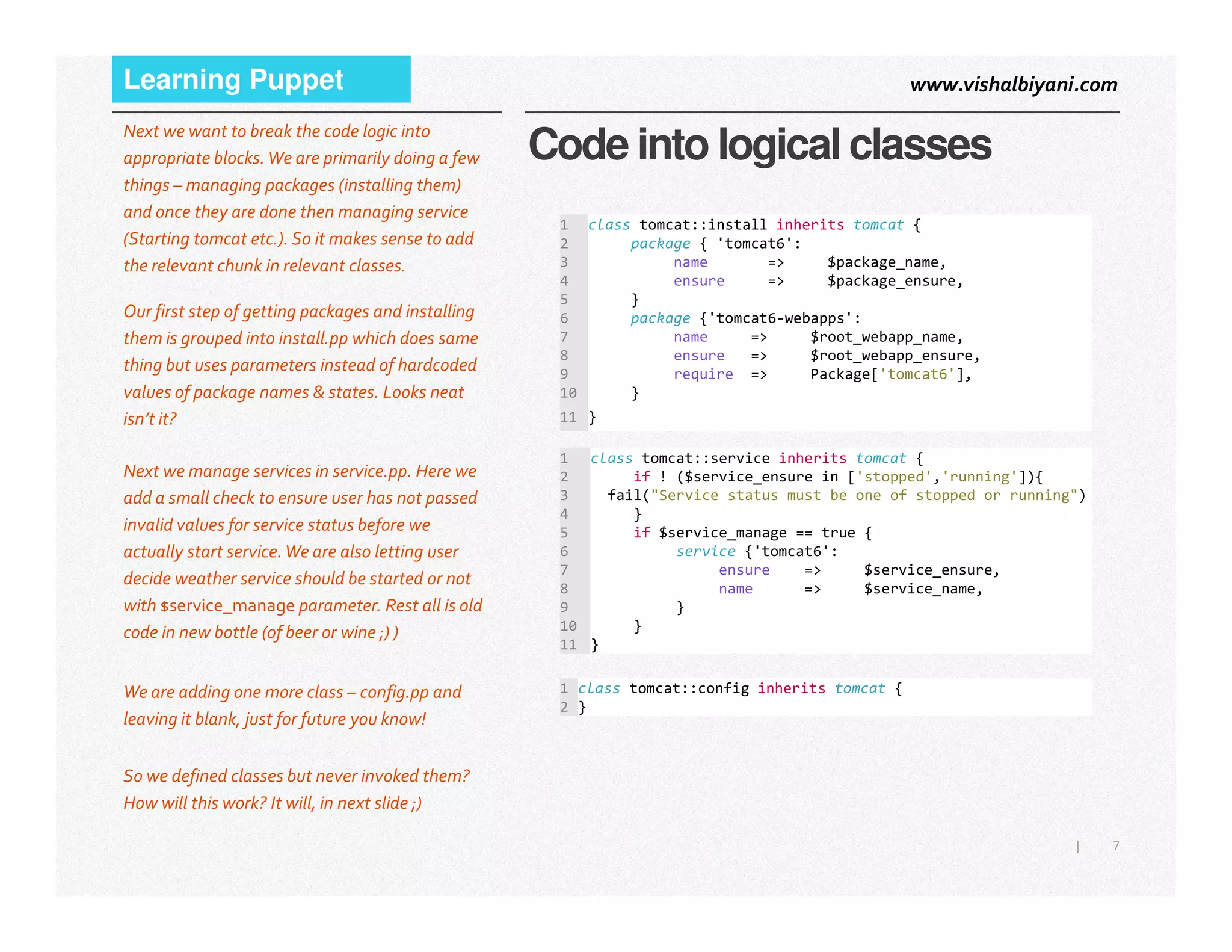www.vishalbiyani.comLearning Puppet
Code into logical classes
Next we want to break the code logic into
appropriate blocks.We are primarily doing a few
things – managing packages (installing them)
and once they are done then managing service
(Starting tomcat etc.). So it makes sense to add
the relevant chunk in relevant classes.
Our first step of getting packages and installing
them is grouped into install.pp which does same
thing but uses parameters instead of hardcoded
values of package names & states. Looks neat
isn’t it?
1 class tomcat::install inherits tomcat {
2 package { 'tomcat6':
3 name => $package_name,
4 ensure => $package_ensure,
5 }
6 package {'tomcat6-webapps':
7 name => $root_webapp_name,
8 ensure => $root_webapp_ensure,
9 require => Package['tomcat6'],
10 }
11 }
1 class tomcat::service inherits tomcat {
2 if ! ($service_ensure in ['stopped','running']){Next we manage services in service.pp. Here we
7|
2 if ! ($service_ensure in ['stopped','running']){
3 fail("Service status must be one of stopped or running")
4 }
5 if $service_manage == true {
6 service {'tomcat6':
7 ensure => $service_ensure,
8 name => $service_name,
9 }
10 }
11 }
Next we manage services in service.pp. Here we
add a small check to ensure user has not passed
invalid values for service status before we
actually start service.We are also letting user
decide weather service should be started or not
with $service_manage parameter. Rest all is old
code in new bottle (of beer or wine ;) )
1 class tomcat::config inherits tomcat {
2 }
We are adding one more class – config.pp and
leaving it blank, just for future you know!
So we defined classes but never invoked them?
How will this work? It will, in next slide ;)
 
