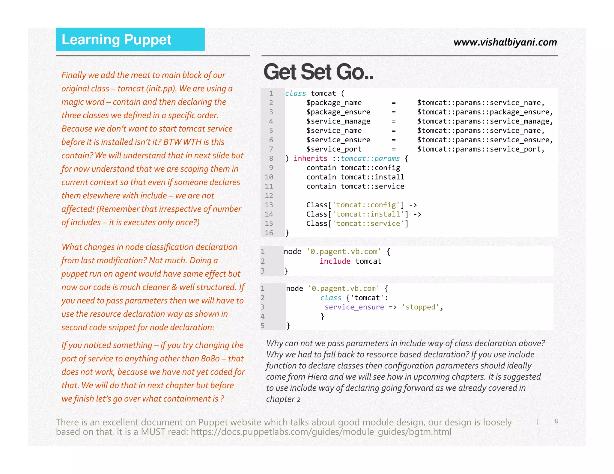 www.vishalbiyani.comLearning Puppet
Get Set Go..Finally we add the meat to main block of our
original class – tomcat (init.pp).We are using a
magic word – contain and then declaring the
three classes we defined in a specific order.
Because we don’t want to start tomcat service
before it is installed isn’t it? BTWWTH is this
contain?We will understand that in next slide but
for now understand that we are scoping them in
current context so that even if someone declares
them elsewhere with include – we are not
affected! (Remember that irrespective of number
of includes – it is executes only once?)
1 class tomcat (
2 $package_name = $tomcat::params::service_name,
3 $package_ensure = $tomcat::params::package_ensure,
4 $service_manage = $tomcat::params::service_manage,
5 $service_name = $tomcat::params::service_name,
6 $service_ensure = $tomcat::params::service_ensure,
7 $service_port = $tomcat::params::service_port,
8 ) inherits ::tomcat::params {
9 contain tomcat::config
10 contain tomcat::install
11 contain tomcat::service
12
13 Class['tomcat::config'] ->
14 Class['tomcat::install'] ->
15 Class['tomcat::service']
16 }
8|There is an excellent document on Puppet website which talks about good module design, our design is loosely
based on that, it is a MUST read: https://docs.puppetlabs.com/guides/module_guides/bgtm.html
What changes in node classification declaration
from last modification? Not much. Doing a
puppet run on agent would have same effect but
now our code is much cleaner & well structured. If
you need to pass parameters then we will have to
use the resource declaration way as shown in
second code snippet for node declaration:
1 node '0.pagent.vb.com' {
2 include tomcat
3 }
1 node '0.pagent.vb.com' {
2 class {'tomcat':
3 service_ensure => 'stopped',
4 }
5 }
If you noticed something – if you try changing the
port of service to anything other than 8080 – that
does not work, because we have not yet coded for
that.We will do that in next chapter but before
we finish let’s go over what containment is ?
Why can not we pass parameters in include way of class declaration above?
Why we had to fall back to resource based declaration? If you use include
function to declare classes then configuration parameters should ideally
come from Hiera and we will see how in upcoming chapters. It is suggested
to use include way of declaring going forward as we already covered in
chapter 2
 