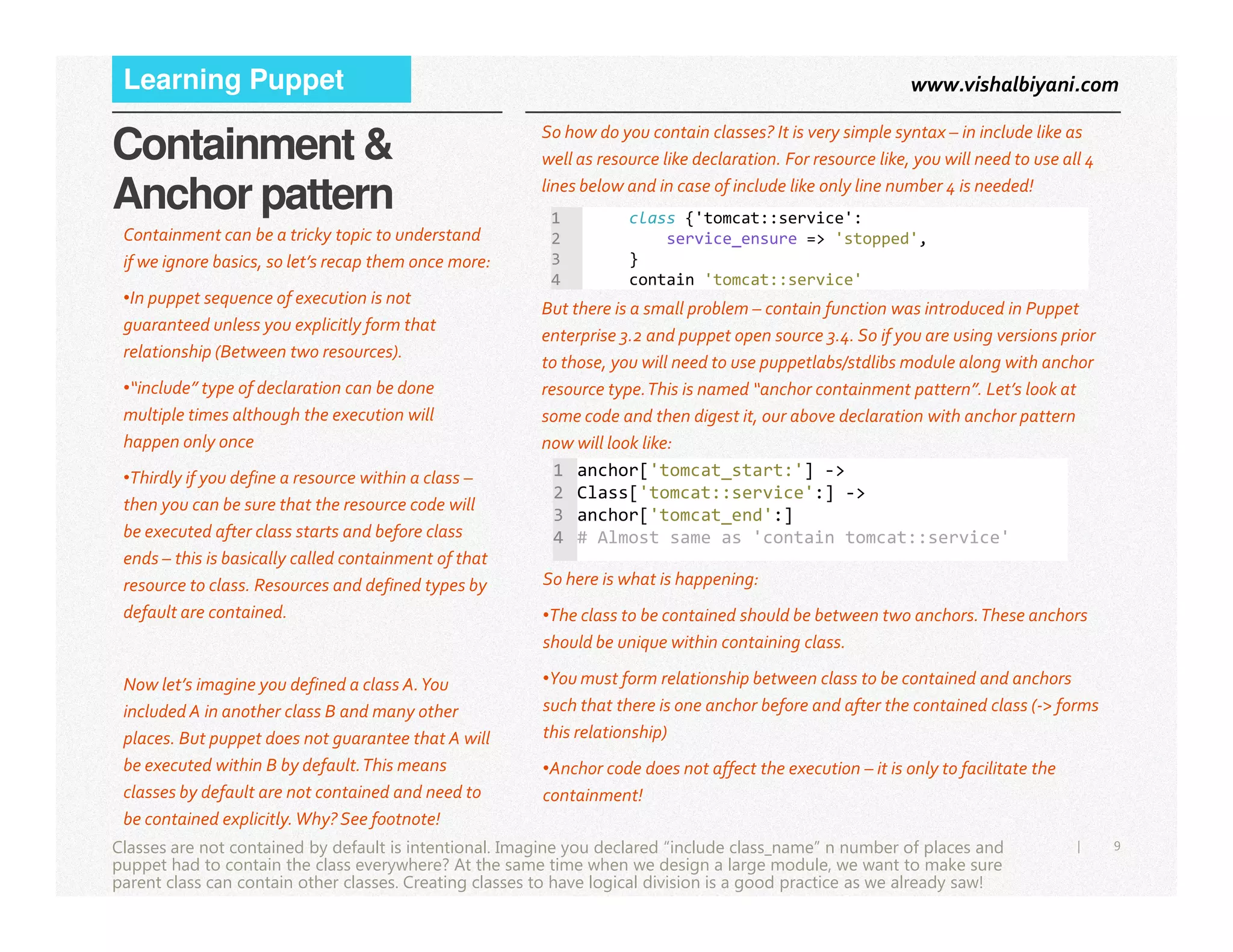 www.vishalbiyani.comLearning Puppet
Containment &
Anchor pattern
So how do you contain classes? It is very simple syntax – in include like as
well as resource like declaration. For resource like, you will need to use all 4
lines below and in case of include like only line number 4 is needed!
Containment can be a tricky topic to understand
if we ignore basics, so let’s recap them once more:
•In puppet sequence of execution is not
guaranteed unless you explicitly form that
relationship (Between two resources).
•“include” type of declaration can be done
multiple times although the execution will
happen only once
•Thirdly if you define a resource within a class –
1 class {'tomcat::service':
2 service_ensure => 'stopped',
3 }
4 contain 'tomcat::service'
But there is a small problem – contain function was introduced in Puppet
enterprise 3.2 and puppet open source 3.4. So if you are using versions prior
to those, you will need to use puppetlabs/stdlibs module along with anchor
resource type.This is named “anchor containment pattern”. Let’s look at
some code and then digest it, our above declaration with anchor pattern
now will look like:
1 anchor['tomcat_start:'] ->
9|
•Thirdly if you define a resource within a class –
then you can be sure that the resource code will
be executed after class starts and before class
ends – this is basically called containment of that
resource to class. Resources and defined types by
default are contained.
Now let’s imagine you defined a class A.You
included A in another class B and many other
places. But puppet does not guarantee that A will
be executed within B by default.This means
classes by default are not contained and need to
be contained explicitly.Why? See footnote!
Classes are not contained by default is intentional. Imagine you declared “include class_name” n number of places and
puppet had to contain the class everywhere? At the same time when we design a large module, we want to make sure
parent class can contain other classes. Creating classes to have logical division is a good practice as we already saw!
1 anchor['tomcat_start:'] ->
2 Class['tomcat::service':] ->
3 anchor['tomcat_end':]
4 # Almost same as 'contain tomcat::service'
So here is what is happening:
•The class to be contained should be between two anchors.These anchors
should be unique within containing class.
•You must form relationship between class to be contained and anchors
such that there is one anchor before and after the contained class (-> forms
this relationship)
•Anchor code does not affect the execution – it is only to facilitate the
containment!
 