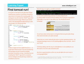 www.vishalbiyani.comLearning Puppet
First tomcat run! Now let’s log on to agent_0 and fire command:
In our first cut we want to do a few basic things:
install tomcat, start/run it and there should be a
way to test it in browser if it is working right. For
testing part we will install the “ROOT” app which
shows tomcat home page.Where to put all this
code? In the /etc/puppet/manifests/site.pp under
one of nodes.Our site.pp looks like:
1 node 'puppet.learn.com' {
2 package {'vim-enhanced.x86_64':
3 ensure => present,
4 }
5 }
6 node '0.pagent.vb.com' {
7 package { 'tomcat6':
So that will install & bring up tomcat.To check simply hit the
ip_address:8080* (Or find out the IP address that would get assigned from
Vagrantfile, in my case it is 192.168.17.10).You should see tomcat
homepage:
4|
7 package { 'tomcat6':
8 ensure => installed,
9 }
10
11 service { 'tomcat6':
12 ensure => running,
13 }
14 package { 'tomcat6-webapps':
15 ensure => installed,
16 require => Package['tomcat6'],
17 }
18 }
19 node '1.pagent.vb.com' {
20 }
In above snippet we have added lines from 7 – 17
to get done what we want. First we are declaring
that package tomcat6 should be installed,
secondly it should be running. In last block we are
installing the “ROOT” app which is named as
tomcat-webapps and also forming a relation on
installation of tomcat.
To get IP address of agent fire command “ifconfig” – here the IP address in
block eth1 would be accessible from your machine
So we have a basic tomcat server running but there are quite a few things
that need to be taken care of for example:
•Note that our current code will only work on certain operating systems – for
example if package name on a OS anything different than tomcat6 – then it
won’t work.
•Similarly adding code this way to node definition is not scalable for sure.
We need to move the code somewhere else.
But this is a good start for our first cut; we will refine this much more in
coming pages/slides!
 