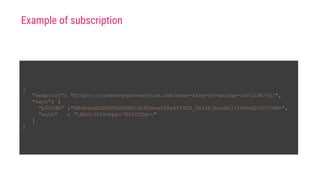 {
"endpoint": "https://random-push-service.com/some-kind-of-unique-id-1234/v2/",
"keys": {
"p256dh" :"BNcRdreALRFXTkOOUHK1EtK2wtaz5Ry4YfYCA_Ts1XbjhazAkj7I99e8QcYP7DkM=",
"auth" : "tBHItJI5svbpez7KI4CCXg=="
}
}
Example of subscription
 