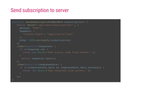 function sendSubscriptionToBackEnd (subscription ) {
return fetch('/api/save-subscription/' , {
method: 'POST',
headers: {
'Content-Type' : 'application/json'
},
body: JSON.stringify(subscription )
})
.then(function(response) {
if (!response.ok) {
throw new Error('Bad status code from server.' );
}
return response.json();
})
.then(function(responseData ) {
if (!(responseData .data && responseData .data.success)) {
throw new Error('Bad response from server.' );
}
});
}
Send subscription to server
 