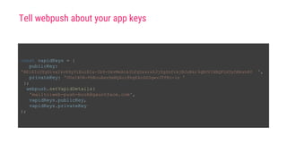 const vapidKeys = {
publicKey:
'BEl62iUYgUivxIkv69yViEuiBIa-Ib9-SkvMeAtA3LFgDzkrxZJjSgSnfckjBJuBkr3qBUYIHBQFLXYp5Nksh8U ',
privateKey: 'UUxI4O8-FbRouAevSmBQ6o18hgE4nSG3qwvJTfKc-ls '
};
webpush.setVapidDetails(
'mailto:web-push-book@gauntface.com',
vapidKeys.publicKey,
vapidKeys.privateKey
);
Tell webpush about your app keys
 
