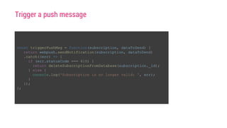 const triggerPushMsg = function(subscription, dataToSend) {
return webpush.sendNotification(subscription, dataToSend)
.catch((err) => {
if (err.statusCode === 410) {
return deleteSubscriptionFromDatabase(subscription._id);
} else {
console.log('Subscription is no longer valid: ', err);
}
});
};
Trigger a push message
 
