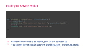 self.addEventListener('push', function(event) {
if (event.data) {
console.log('This push event has data: ', event.data.text());
} else {
console.log('This push event has no data.');
}
});
➫ Browser doesn’t need to be opened, your SW will be woken up
➫ You can get the notification data with event.data.json() or event.data.text()
Inside your Service Worker
 