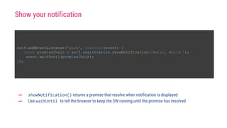 self.addEventListener('push', function(event) {
const promiseChain = self.registration.showNotification('Hello, World.');
event.waitUntil(promiseChain);
});
➫ showNotification() returns a promise that resolve when notification is displayed
➫ Use waitUntil to tell the browser to keep the SW running until the promise has resolved
Show your notification
 