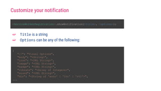 <ServiceWorkerRegistration>.showNotification(<title>, <options>);
{
"//": "Visual Options",
"body": "<String>",
"icon": "<URL String>",
"image": "<URL String>",
"badge": "<URL String>",
"vibrate": "<Array of Integers>",
"sound": "<URL String>",
"dir": "<String of 'auto' | 'ltr' | 'rtl'>",
...
➫ Title is a string
➫ Options can be any of the following:
Customize your notification
 