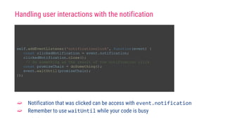 self.addEventListener('notificationclick', function(event) {
const clickedNotification = event.notification;
clickedNotification.close();
// Do something as the result of the notification click
const promiseChain = doSomething();
event.waitUntil(promiseChain);
});
➫ Notification that was clicked can be access with event.notification
➫ Remember to use waitUntil while your code is busy
Handling user interactions with the notification
 