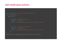 const title = 'Actions Notification';
const options = {
actions: [
{
action: 'coffee-action',
title: 'Coffee',
icon: '/images/demos/action-1-128x128.png'
},
{
action: 'doughnut-action',
title: 'Doughnut',
icon: '/images/demos/action-2-128x128.png'
},
...
registration.showNotification(title, options);
Add notification actions
 
