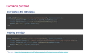 self.addEventListener('notificationclose', function(event) {
const dismissedNotification = event.notification;
const promiseChain = notificationCloseAnalytics();
event.waitUntil(promiseChain);
});
User dismiss the notification
self.addEventListener('notificationclick', function(event) {
const examplePage = '/demos/notification-examples/example-page.html';
const promiseChain = clients.openWindow(examplePage);
event.waitUntil(promiseChain);
});
Opening a window
* And more at https://developers.google.com/web/fundamentals/push-notifications/common-notification-patterns
Common patterns
 