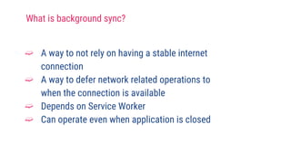 What is background sync?
➫ A way to not rely on having a stable internet
connection
➫ A way to defer network related operations to
when the connection is available
➫ Depends on Service Worker
➫ Can operate even when application is closed
 