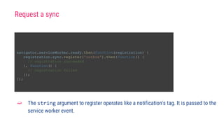navigator.serviceWorker.ready.then(function(registration) {
registration.sync.register('outbox').then(function() {
// registration succeeded
}, function() {
// registration failed
});
});
➫ The string argument to register operates like a notification's tag. It is passed to the
service worker event.
Request a sync
 