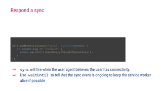 self.addEventListener('sync', function(event) {
if (event.tag == 'outbox') {
event.waitUntil(sendEverythingInTheOutbox());
}
});
➫ sync will fire when the user agent believes the user has connectivity.
➫ Use waitUntil to tell that the sync event is ongoing to keep the service worker
alive if possible
Respond a sync
 