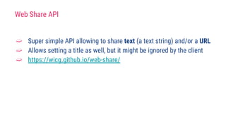 Web Share API
➫ Super simple API allowing to share text (a text string) and/or a URL
➫ Allows setting a title as well, but it might be ignored by the client
➫ https://wicg.github.io/web-share/
 
