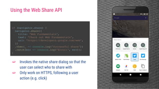if (navigator.share) {
navigator.share({
title: 'Web Fundamentals',
text: 'Check out Web Fundamentals',
url: 'https://developers.google.com/web',
})
.then(_ => console.log('Successful share'))
.catch(err => console.log('Error:', err));
}
➫ Invokes the native share dialog so that the
user can select who to share with
➫ Only work on HTTPS, following a user
action (e.g. click)
Using the Web Share API
 