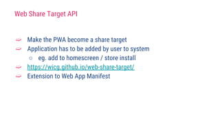 Web Share Target API
➫ Make the PWA become a share target
➫ Application has to be added by user to system
○ eg. add to homescreen / store install
➫ https://wicg.github.io/web-share-target/
➫ Extension to Web App Manifest
 